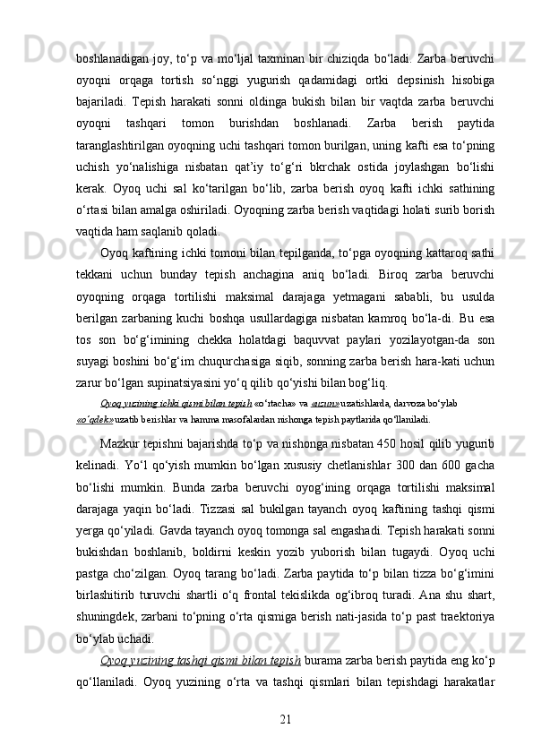 boshlanadigan  joy, to‘p va mo‘ljal  taxminan bir  chiziqda  bo‘ladi. Zarba  beruvchi
oyoqni   orqaga   tortish   so‘nggi   yugurish   qadamidagi   ortki   depsinish   hisobiga
bajariladi.   Tepish   harakati   sonni   oldinga   bukish   bilan   bir   vaqtda   zarba   beruvchi
oyoqni   tashqari   tomon   burishdan   boshlanadi.   Zarba   berish   paytida
taranglashtirilgan oyoqning uchi tashqari tomon burilgan, uning kafti esa to‘pning
uchish   yo‘nalishiga   nisbatan   qat’iy   to‘g‘ri   bkrchak   ostida   joylashgan   bo‘lishi
kerak.   Oyoq   uchi   sal   ko‘tarilgan   bo‘lib,   zarba   berish   oyoq   kafti   ichki   sathining
o‘rtasi bilan amalga oshiriladi. Oyoqning zarba berish vaqtidagi holati surib borish
vaqtida ham saqlanib qoladi. 
Oyoq kaftining ichki tomoni bilan tepilganda, to‘pga oyoqning kattaroq sathi
tekkani   uchun   bunday   tepish   anchagina   aniq   bo‘ladi.   Biroq   zarba   beruvchi
oyoqning   orqaga   tortilishi   maksimal   darajaga   yetmagani   sababli,   bu   usulda
berilgan   zarbaning   kuchi   boshqa   usullardagiga   nisbatan   kamroq   bo‘la-di.   Bu   esa
tos   son   bo‘g‘imining   chekka   holatdagi   baquvvat   paylari   yozilayotgan-da   son
suyagi boshini bo‘g‘im chuqurchasiga siqib, sonning zarba berish hara-kati uchun
zarur bo‘lgan supinatsiyasini yo‘q qilib qo‘yishi bilan bog‘liq.
Oyoq yuzining ichki qismi bilan tepish  «o‘rtacha» va  «uzun»  uzatishlarda, darvoza bo‘ylab 
«o‘qdek»  uzatib berishlar va hamma masofalardan nishonga tepish paytlarida qo‘llaniladi.
Mazkur tepishni bajarishda to‘p va nishonga nisbatan 450 hosil qilib yugurib
kelinadi.   Yo‘l   qo‘yish   mumkin   bo‘lgan   xususiy   chetlanishlar   300   dan   600   gacha
bo‘lishi   mumkin.   Bunda   zarba   beruvchi   oyo g‘ ining   or q aga   tortilishi   maksimal
darajaga   ya q in   bo‘ladi.   Tizzasi   sal   bukilgan   tayanch   oyoq   kaftining   tashqi   qismi
yerga qo‘yiladi. Gavda tayanch oyoq tomonga sal engashadi. Tepish harakati sonni
bukishdan   boshlanib,   boldirni   keskin   yozib   yuborish   bilan   tugaydi.   Oyoq   uchi
pastga  cho‘zilgan. Oyoq  tarang bo‘ladi. Zarba paytida  to‘p bilan tizza bo‘g‘imini
birlashitirib   turuvchi   shartli   o‘q   frontal   tekislikda   og‘ibroq   turadi.   Ana   shu   shart,
shuningdek, zarbani to‘pning o‘rta qismiga berish nati-jasida to‘p past traektoriya
bo‘ylab uchadi. 
Oyoq yuzining tashqi qismi bilan tepish  burama zarba berish paytida eng ko‘p
qo‘llaniladi.   Oyoq   yuzining   o‘rta   va   tashqi   qismlari   bilan   tepishdagi   harakatlar
21