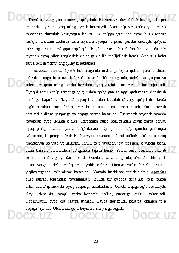 o‘tkazilib,   uning   yon   tomoniga   q o‘yiladi.   Ro‘paradan   dumalab   kelayotgan   to‘pni
tepishda   tayanch   oyo q   to‘pga   yetib   bormaydi.   Agar   to‘p   yon   (o‘ng   yoki   chap)
tomondan   dumalab   kelayotgan   bo‘lsa,   uni   to‘pga   yaqinro q   oyo q   bilan   tepgan
ma’ q ul.   H amma   h ollarda   h am   tayanch   oyoqni   to‘pdan   q ancha   orali q da   q o‘yish
to‘pning   harakat   tezligiga   bo g‘ li q   bo‘lib,   buni   zarba   berish   h arakati   vaqtida   to‘p
tayanch   oyo q   bilan   tenglashib   q ol adigan   q ilib   mo‘ljallash   kerak.   Ana   shu   h olat
zarba berish uchun eng  qu lay  h isoblanadi.
Boshdan   oshirib   tepish   kutilmaganda   nishonga   tepib   qolish   yoki   boshdan
oshirib   orqaga   to‘p   uzatib   berish   zarur   bo‘lib   kolaganda,   uchib   kelayotgan   va
sakrab   chiqqan   to‘pga   zarba   berishda   oyoq   yuzini   o‘rta   qismi   bilan   bajariladi.
Oyoqni   tortish   to‘p   tomonga   yugurishda   qo‘yilgan   so‘nggi   qadamdagi   depsinish
hisobiga   bajariladi.   Tayanch   oyoq   tovonidan   boshlab   oldinga   qo‘yiladi.   Gavda
olg‘a   harakati   tormozlanib,   endi   bu   harakat   orqa   tomon   o‘tadi.   Zarba   berish
harakati oldinga, yuqoriga va orqaga tarzda bajariladi. Bu vaqtda tayanch oyoqda
tovondan   oyoq   uchiga   o‘tildi.   Ozroqqina   surib   borilgandan   keyin   zarba   beruvi
oyoq   pastga   tushib,   gavda   to‘g‘rilanadi.   Oyoq   bilan   to‘p   qancha   pastroqda
uchrashsa,   to‘pning   uchish   traektoriyasi   shuncha   baland   bo‘ladi.   To‘pni   pastroq
traektoriya   bo‘ylab   yo‘naltirish   uchun   to‘p   tayanch   joy   tepasida,   o‘yinchi   boshi
bilan   baravar   balandlikda   bo‘lganida   tepish   kerak.   Yiqila   turib   boshdan   oshirib
tepish   ham   shunga   yordam   beradi.   Gavda   orqaga   og‘ganda,   o‘yinchi   ikki   qo‘li
bilan   yerga   tushib,   chalqancha   yotib   qoladi.   Orqaga   zarba   berish   harakati
yiqilayotganda   ko‘rimliroq   bajariladi.   Yanada   kuchliroq   tepish   uchun   «qaychi»
qilib   sakrab,   tepishdan   foydalaniladi.   Bunda   bir   oyoqda   depsinib,   to‘p   tomon
sakraladi. Depsinuvchi oyoq yuqoriga harakatlandi. Gavda orqaga og‘a boshlaydi.
Keyin   depsinish   oyog‘i   zarba   beruvchi   bo‘lib,   yuqoriga   keskin   ko‘tariladi.
Depsinuvchi   oyoq   esa   pastga   tushadi.   Gavda   gorizontal   holatda   ekanida   to‘p
orqaga tepiladi. Oldin ikki qo‘l, keyin ko‘rak yerga tegadi.
23