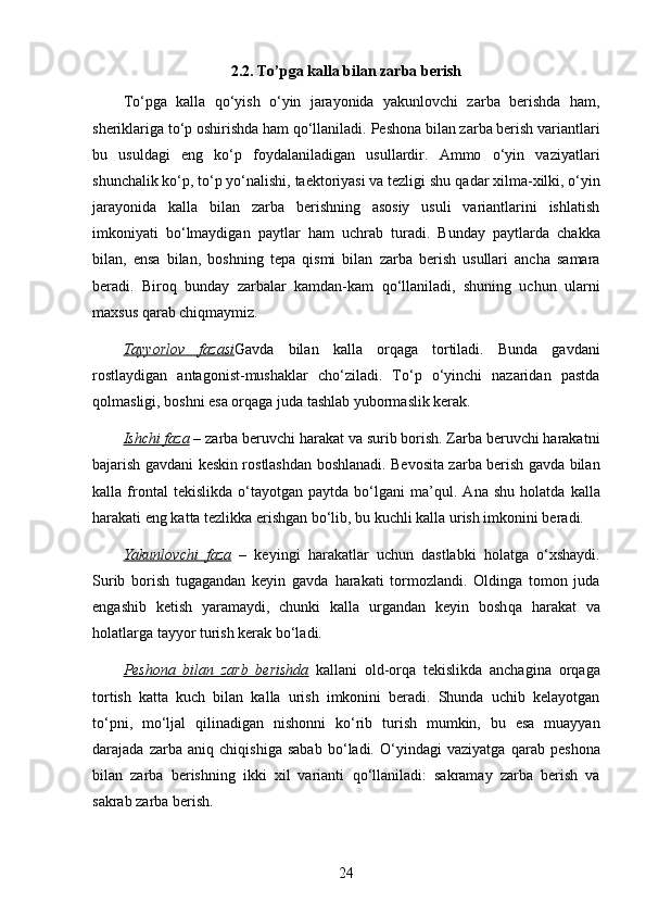 2.2.  To’pga kalla bilan zarba berish
To‘pga   kalla   qo‘yish   o‘yin   jarayonida   yakunlovchi   zarba   berishda   ham,
sheriklariga to‘p oshirishda ham qo‘llaniladi.  Peshona bilan zarba berish variantlari
bu   usuldagi   eng   ko‘p   foydalaniladigan   usullardir.   Ammo   o‘yin   vaziyatlari
shunchalik ko‘p, to‘p yo‘nalishi, taektoriyasi va tezligi shu  q adar xilma-xilki, o‘yin
jarayonida   kalla   bilan   zarba   berishning   asosiy   usuli   variantlarini   ishlatish
imkoniyati   bo‘lmaydigan   paytlar   h am   uchrab   turadi.   Bunday   paytlarda   chakka
bilan,   ensa   bilan,   boshning   tepa   q ismi   bilan   zarba   berish   usullari   ancha   samara
beradi.   Biro q   bunday   zarbalar   kamdan-kam   q o‘llaniladi,   shuning   uchun   ularni
maxsus  q arab chi q maymiz. 
Tayyorlov   fazasi Gavda   bilan   kalla   or q aga   tortiladi.   Bunda   gavdani
rostlaydigan   antagonist-mushaklar   cho‘ziladi.   To‘p   o‘yinchi   nazaridan   pastda
q ol masligi, boshni esa or q aga juda tashlab yubormaslik kerak.
Ishchi faza  – zarba beruvchi  h arakat va surib borish. Zarba beruvchi harakatni
bajarish gavdani keskin rostlashdan boshlanadi. Bevosita zarba berish gavda bilan
kalla  frontal   tekislikda   o‘tayotgan  paytda   bo‘lgani   ma’ q ul.  Ana   shu   h olatda  kalla
h arakati eng katta tezlikka erishgan bo‘lib, bu kuchli kalla urish imkonini beradi.
Yakunlovchi   faza   –   keyingi   h arakatlar   uchun   dastlabki   h olatga   o‘xshaydi.
Surib   borish   tugagandan   keyin   gavda   h arakati   tormozlandi.   Oldinga   tomon   juda
engashib   ketish   yaramaydi,   chunki   kalla   urgandan   keyin   bosh q a   h arakat   va
h olatlarga tayyor turish kerak bo‘ladi.
Peshona   bilan   zarb   berishda   kallani   old-or q a   tekislikda   anchagina   or q aga
tortish   katta   kuch   bilan   kalla   urish   imkonini   beradi.   Shunda   uchib   kelayotgan
to‘pni,   mo‘ljal   q ilinadigan   nishonni   ko‘rib   turish   mumkin,   bu   esa   muayyan
darajada   zarba   ani q   chi q ishiga   sabab   bo‘ladi.   O‘yindagi   vaziyatga   q arab   peshona
bilan   zarba   berishning   ikki   xil   varianti   q o‘llaniladi:   sakramay   zarba   berish   va
sakrab zarba berish. 
24 