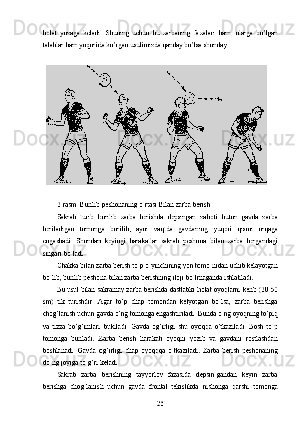 h olat   yuzaga   keladi.   Shuning   uchun   bu   zarbaning   fazalari   h am,   ularga   bo’lgan
talablar  h am yu q orida ko’rg a n usulimizda  q anday bo’lsa shunday.
3-rasm. Burilib peshonaning o’rtasi Bilan zarba berish
Sakrab   turib   burilib   zarba   berishda   depsingan   za h oti   b u tun   gavda   zarba
beriladigan   tomonga   burilib,   ayni   va q tda   gavdaning   yu q ori   q ismi   or q aga
engashadi.   Shundan   keyingi   h arakatlar   sakr a b   peshona   bilan   zarba   bergandagi
singari bo’ladi.
Chakka bilan zarba berish to’p o’yinchining yon tomo-nidan uchib kelayotgan
bo’lib, burilib peshona bilan zarba  b erishning iloji bo’lmaganda ishlatiladi. 
Bu usul bilan sakramay zarba berishda dastlabki   h olat oyo q larni kerib (30-50
sm )   tik   turishdir.   Agar   to’p   chap   tomondan   kelyotgan   bo’lsa,   zarba   berishga
cho g’ lanish uchun gavda o’ng tom o nga engashtiriladi. Bunda o’ng oyo q ning to’pi q
va   tizza   bo’ g’ imlari   bukiladi.   Gavda   o g’ irligi   shu   oyo qq a   o’tkaziladi.   Bosh   to’p
tomonga   buriladi.   Zarba   berish   h arakati   oyo q ni   yozib   va   gavdani   rostlashdan
boshlanadi.   Gavda   o g’ irligi   chap   oyo qqq a   o’tkaziladi.   Zar b a   berish   peshonaning
do’ng joyiga to’ g’ ri keladi. 
Sakrab   zarba   berishning   tayyorlov   fazasida   depsin-gandan   keyin   zarba
berishga   cho g’ lanish   uchun   gavda   frontal   tekislikda   nishonga   q arshi   tomonga
26