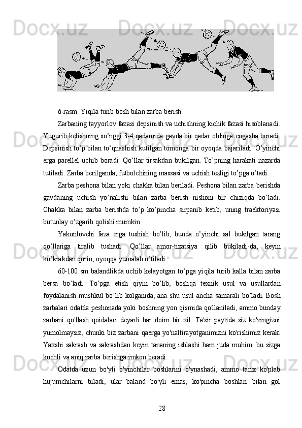 6 -rasm. Yiqila turib bosh bilan zarba berish
Zarbaning tayyorlov fazasi depsinish va uchishning kichik fazasi hisoblanadi.
Yugurib kelishning so’nggi 3-4 qadamida gavda bir qadar oldinga engasha boradi.
Depsinish to’p bilan to’qnashish kutilgan tomonga bir oyoqda bajariladi. O’yinchi
erga   parellel   uchib   boradi.   Qo’llar   tirsakdan   bukilgan.   To’pning   harakati   nazarda
tutiladi. Zarba berilganda, futbolchining massasi va uchish tezligi to’pga o’tadi. 
Zarba peshona bilan yoki chakka bilan beriladi. Peshona bilan zarba berishda
gavdaning   uchish   yo’nalishi   bilan   zarba   berish   nishoni   bir   chiziqda   bo’ladi.
Chakka   bilan   zarba   berishda   to’p   ko’pincha   sirpanib   ketib,   uning   traektoriyasi
b u tunlay o’zgarib q ol ishi mumkin.
Yakunlovchi   faza   erga   tushish   bo’lib,   bunda   o’yinchi   sal   bukilgan   tarang
q o’llariga   tiralib   tushadi.   Q o’llar   amor-tizatsiya   q ilib   bukiladi-da,   keyin
ko’krakdan  q orin, oyo qq a yumalab o’tiladi. 
60-100   sm   balandlikda uchib kelayotgan to’pga yi q ila turib kalla bilan zarba
bersa   bo’ladi.   To’pga   etish   q iyin   bo’lib,   bosh q a   texnik   usul   va   usullardan
foydalanish  mush ku l bo’lib   kol ganida, ana shu usul  ancha sa m arali bo’ladi.   Bosh
zarbalari odatda peshonada yoki boshning yon qismida qo'llaniladi, ammo bunday
zarbani   qo'llash   qoidalari   deyarli   har   doim   bir   xil.   Ta'sir   paytida   siz   ko'zingizni
yumolmaysiz, chunki biz zarbani qaerga yo'naltirayotganimizni ko'rishimiz kerak.
Yaxshi   sakrash  va  sakrashdan   keyin tananing  ishlashi  ham   juda muhim,  bu sizga
kuchli va aniq zarba berishga imkon beradi.
Odatda   uzun   bo'yli   o'yinchilar   boshlarini   o'ynashadi,   ammo   tarix   ko'plab
hujumchilarni   biladi,   ular   baland   bo'yli   emas,   ko'pincha   boshlari   bilan   gol
28 