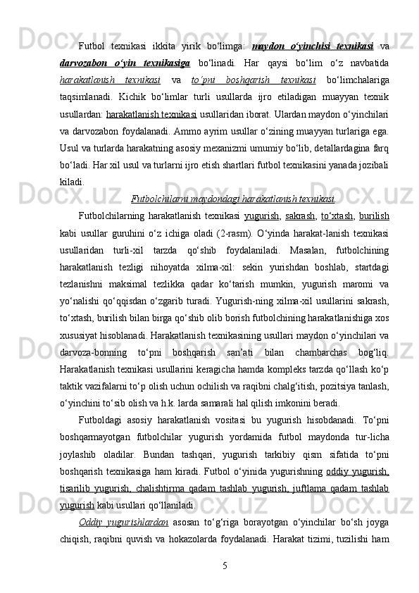 Futbol   texnikasi   ikkita   yirik   bo‘limga :   maydon   o‘yinchisi   texnikasi   va
darvozabon   o‘yin   texnikasiga   bo‘li na di.   Har   qaysi   bo‘lim   o‘z   navbatida
harakatlanish   texnikasi   va   to‘pni   boshqarish   texnikasi   bo‘limchalariga
taqsimlanadi.   Kichik   bo‘limlar   turli   usullarda   ijro   etiladigan   muayyan   texnik
usullardan:  harakatlanish texnikasi  usullaridan iborat. Ulardan maydon o‘yinchilari
va darvozabon foydalanadi. Ammo ayrim usullar o‘zining muayyan turlariga ega.
Usul va turlarda harakatning asosiy mexanizmi umumiy bo‘lib, detallardagina farq
bo‘ladi. H ar xil usul va turlarni ijro etish shartlari futbol texnikasini yanada jozibali
kila di .
Futbolchilarni maydondagi harakatlanish texnikasi .
Futbolchilarning   harakatlanish   texnikasi   yugurish ,   sakrash ,   to‘xtash ,   burilish
kabi   usullar   guruhini   o‘z   ichiga   oladi   (2-rasm).   O‘yinda   harakat-lanish   texnikasi
usullaridan   turli-xil   tarzda   qo‘shib   foydalaniladi.   Masalan,   futbolchining
harakatlanish   tezligi   nihoyatda   xilma-xil:   sekin   yurishdan   boshlab,   startdagi
tezlanishni   maksimal   tezlikka   qadar   ko‘tarish   mumkin,   yugurish   maromi   va
yo‘nalishi   qo‘qqisdan   o‘zgarib   turadi.   Yugurish-ning  xilma-xil   usullarini   sakrash,
to‘xtash, burilish bilan birga qo‘shib olib borish futbolchining harakatlanishiga xos
xususiyat hisoblanadi. Harakatlanish texnikasining usullari maydon o‘yinchilari va
darvoza-bonning   to‘pni   boshqarish   san’ati   bilan   chambarchas   bog‘liq.
Harakatlanish texnikasi usullarini keragicha hamda kompleks tarzda qo‘llash ko‘p
taktik vazifalarni to‘p olish uchun ochilish va raqibni chalg‘itish, pozitsiya tanlash,
o‘yinchini to‘sib olish va h.k. larda samarali hal qilish imkonini beradi. 
Futboldagi   asosiy   h arakatlanish   vositasi   bu   yugurish   hisobdanadi .   To‘pni
bosh q armayotgan   futbolchilar   yugurish   yordamida   futbol   maydonda   tur - licha
joylashib   oladilar.   Bundan   tash q ari,   yugurish   tarkibiy   q ism   sifatida   to‘pni
bosh q arish   texnikasiga   h am   kiradi.   Futbol   o‘yinida   yugurishning   oddiy   yugurish,
tisarilib   yugurish,   chalishtirma   qadam   tashlab   yugurish,   juftlama   qadam   tashlab
yugurish  kabi  usullari  q o‘llani ladi.  
Oddiy   yugurishlardan   asosan   to‘g‘riga   borayotgan   o‘yinchilar   bo‘sh   joyga
chiqish,   raqibni   quvish   va   hokazolarda   foydalanadi.   Harakat   tizimi,   tuzilishi   ham
5