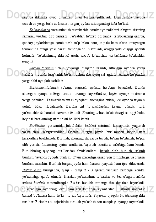 paytida   ikkinchi   oyo q   birinchisi   bilan   tezgina   juftlanadi.   Depsinishda   h avoda
uchish va yerga tushish fazalari turgan joydan sakragandagi kabi bo‘ladi.
To‘xtash    larga      xarakatlanish texnikasida  h arakat yo‘ n alishini o‘zgarti -ri shning
samarali   vositasi   deb   q araladi.   To‘satdan   to‘xtab   q ol ganda,   ra q ib - larning   q aerda,
q anday   joylashishiga   q arab   turib   to‘p   bilan   h am,   to‘psiz   h am   o‘sha   ketayotgan
tomonning o‘ziga yoki   q arshi tomonga otilib ketiladi, o‘ngga yoki chapga   q ochib
kol inadi.   To‘xtash ning   ikki   xil   usul i,   sakrab   to‘xtash lar   va   tashlanib   to‘xtash lar
mavjud .
Sakrab   to‘xtash   uchun   yu q origa   q is q aro q   sakrab,   siltangan   oyo q da   yerga
tushildi   –   bunda   tur g‘ unlik  bo‘lsin   uchun  shu   oyo q   sal   egiladi .   Ammo   ko‘pincha
yerga ikki oyo q lab tushiladi.
Tashlanib   to‘xtash   so‘nggi   yugurish   q adami   h isobiga   bajariladi.   Bunda
siltangan   oyo q ni   oldinga   uzatib,   tovonga   tayaniladida,   keyin   oyo q ni   rostmana
yerga  q o‘yiladi.  Tashlanib to‘xtash oyoqlarni anchagina bukib, ikki oyoqqa tayanib
qolish   bilan   ifodalanadi.   Barcha   xil   to‘xtashlardan   keyin,   odatda,   turli
yo‘nalishlarda harakat davom ettiriladi. Shuning uchun to‘xtashdagi so‘nggi holat
keyingi harakatning start holati bo‘lishi kerak.
Burilish    lar      yordamida   futbolchilar   tezlikni   minimal   kamaytirib,   yugurish
yo‘nalishini   o‘zgartiradilar.   Odatda,   turgan   joyda   burilgandan   keyin   start
h arakatlari boshlanadi. Burilish, shuningdek, zarba berish, to‘pni to‘xtatish, to‘pni
olib   yurish,   fintlarning   ayrim   usullarini   bajarish   texnikasi   tarkibiga   h am   kiradi.
Burilishning   quyidagi   usullaridan   foydalaniladi:   hatlab   o‘tib   burilish,   sakrab
burilish, tayanch oyoqda burilish . O‘yin sharoitiga qarab yon tomonlarga va orqaga
burilish mumkin. Burilish turgan joyda ham, harakat paytida ham ijro etilaveradi.
Hatlab   o‘tib   burilganda,   qisqa   -   qisqa   2   -   3   qadam   tashlash   hisobiga   kerakli
yo‘nalishga   qarab   olinadi.   Harakat   yo‘nalishini   to‘satdan   va   tez   o‘zgarti-rishda
s akrab   burilish   samaraliroqdir.   Bu   ish   burilish   tomonga   faol   depsinib   bajariladi.
Silkinadigan   oyoqning   kafti   ham   shu   tomonga   aylantiriladi.   Sakrash   unchalik
baland   bo‘lmasa   ham,   to‘la   -   to‘kis   bajariladi.   Tayanch   oyoqda   burilishning   ikki
turi bor. Birinchisini bajarishda burilish yo‘nalishidan uzoqdagi oyoqqa tayaniladi.
9