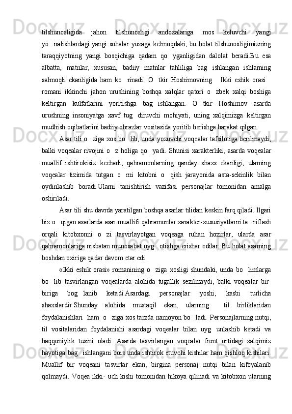 tilshunosligida   jahon   tilshunosligi   andozalariga   mos   keluvchi   yangi
yo nalishlardagi yangi sohalar yuzaga kelmoqdaki, bu holat tilshunosligimizning
taraqqiyotning   yangi   bosqichiga   qadam   qo yganligidan   dalolat   beradi.Bu   esa	

albatta,   matnlar,   xususan,   badiiy   matnlar   tahliliga   bag ishlangan   ishlarning	

salmoqli   ekanligida   ham   ko rinadi.   O tkir   Hoshimovning   Ikki   eshik   orasi	
   
romani   ikkinchi   jahon   urushining   boshqa   xalqlar   qatori   o zbek   xalqi   boshiga	

keltirgan   kulfatlarini   yoritishga   bag ishlangan.   O tkir   Hoshimov   asarda	
 
urushning   insoniyatga   xavf   tug diruvchi   mohiyati,   uning   xalqimizga   keltirgan	

mudhish oqibatlarini badiiy obrazlar vositasida yoritib berishga harakat qilgan. 
Asar tili o ziga xos bo lib, unda yozuvchi voqealar tafsilotiga berilmaydi,	
 
balki  voqealar  rivojini  o z holiga qo yadi. Shunisi  xarakterliki, asarda voqealar	
 
muallif   ishtirokisiz   kechadi,   qahramonlarning   qanday   shaxs   ekanligi,   ularning
voqealar   tizimida   tutgan   o rni   kitobni   o qish   jarayonida   asta-sekinlik   bilan	
 
oydinlashib   boradi.Ularni   tanishtirish   vazifasi   personajlar   tomonidan   amalga
oshiriladi.
Asar tili shu davrda yaratilgan boshqa asarlar tilidan keskin farq qiladi. Ilgari
biz o qigan asarlarda asar muallifi qahramonlar xarakter-xususiyatlarni ta riflash	
 
orqali   kitobxonni   o zi   tasvirlayotgan   voqeaga   ruhan   hozirlar,   ularda   asar	

qahramonlariga nisbatan munosabat uyg otishga erishar edilar. Bu holat asarning	

boshdan oxiriga qadar davom etar edi.
«Ikki   eshik   orasi»   romanining   o ziga   xosligi   shundaki,   unda   bo limlarga
 
bo lib   tasvirlangan   voqealarda   alohida   tugallik   sezilmaydi,   balki   voqealar   bir-	

biriga   bog lanib   ketadi.Asardagi   personajlar   yoshi,   kasbi   turlicha	

shaxslardir.Shunday   alohida   mustaqil   ekan,   ularning     til   birliklaridan
foydalanishlari   ham   o ziga xos tarzda namoyon bo ladi. Personajlarning nutqi,	
 
til   vositalaridan   foydalanishi   asardagi   voqealar   bilan   uyg unlashib   ketadi   va	

haqqoniylik   tusini   oladi.   Asarda   tasvirlangan   voqealar   front   ortidagi   xalqimiz
hayotiga bag ishlangani bois unda ishtirok etuvchi kishilar ham qishloq kishilari.	

Muallif   bir   vo q eani   tasvirlar   ekan,   birgina   personaj   nutqi   bilan   kifoyalanib
qolmaydi.  Voqea   ikki-   uch   kishi   tomonidan   hikoya   qilinadi   va   kitobxon   ularning 