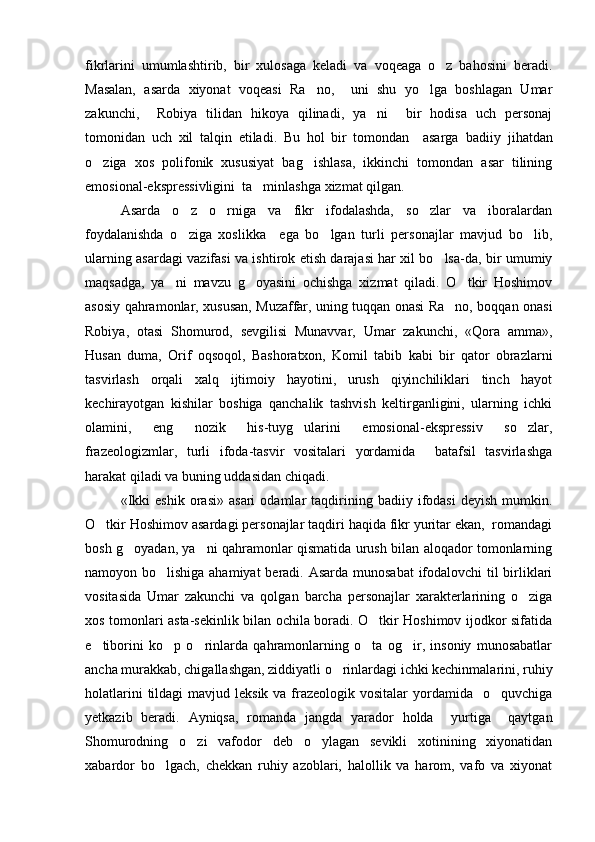 fikrlarini   umumlashtirib,   bir   xulosaga   keladi   va   voqeaga   o z   bahosini   beradi.
Masalan,   asarda   xiyonat   voqeasi   Ra no,     uni   shu   yo lga   boshlagan   Umar	
 
zakunchi,     Robiya   tilidan   hikoya   qilinadi,   ya ni     bir   hodisa   uch   personaj	

tomonidan   uch   xil   talqin   etiladi.   Bu   hol   bir   tomondan     asarga   badiiy   jihatdan
o ziga   xos   polifonik   xususiyat   bag ishlasa,   ikkinchi   tomondan   asar   tilining	
 
emosional-ekspressivligini  ta minlashga xizmat qilgan.	

Asarda   o z   o rniga   va   fikr   ifodalashda,   so zlar   va   iboralardan	
  
foydalanishda   o ziga   xoslikka     ega   bo lgan   turli   personajlar   mavjud   bo lib,
  
ularning asardagi vazifasi va ishtirok etish darajasi har xil bo lsa-da, bir umumiy	

maqsadga,   ya ni   mavzu   g oyasini   ochishga   xizmat   qiladi.   O tkir   Hoshimov	
  
asosiy qahramonlar, xususan, Muzaffar, uning tuqqan onasi Ra no, boqqan onasi	

Robiya,   otasi   Shomurod,   sevgilisi   Munavvar,   Umar   zakunchi,   «Qora   amma»,
Husan   duma,   Orif   oqsoqol,   Bashoratxon,   Komil   tabib   kabi   bir   qator   obrazlarni
tasvirlash   orqali   xalq   ijtimoiy   hayotini,   urush   qiyinchiliklari   tinch   hayot
kechirayotgan   kishilar   boshiga   qanchalik   tashvish   keltirganligini,   ularning   ichki
olamini,   eng   nozik   his-tuyg ularini   emosional-ekspressiv   so zlar,	
 
frazeologizmlar,   turli   ifoda-tasvir   vositalari   yordamida     batafsil   tasvirlashga
harakat qiladi va buning uddasidan chiqadi.
«Ikki   eshik   orasi»   asari   odamlar   taqdirining   badiiy  ifodasi   deyish   mumkin.
O tkir Hoshimov asardagi personajlar taqdiri haqida fikr yuritar ekan,  romandagi	

bosh g oyadan, ya ni qahramonlar qismatida urush bilan aloqador tomonlarning	
 
namoyon bo lishiga ahamiyat  beradi. Asarda munosabat  ifodalovchi  til birliklari	

vositasida   Umar   zakunchi   va   qolgan   barcha   personajlar   xarakterlarining   o ziga	

xos tomonlari asta-sekinlik bilan ochila boradi. O tkir Hoshimov ijodkor sifatida	

e tiborini   ko p   o rinlarda   qahramonlarning   o ta   og ir,   insoniy   munosabatlar	
    
ancha murakkab, chigallashgan, ziddiyatli o rinlardagi ichki kechinmalarini, ruhiy	

holatlarini  tildagi  mavjud leksik  va frazeologik vositalar  yordamida   o quvchiga	

yetkazib   beradi.   Ayniqsa,   romanda   jangda   yarador   holda     yurtiga     qaytgan
Shomurodning   o zi   vafodor   deb   o ylagan   sevikli   xotinining   xiyonatidan	
 
xabardor   bo lgach,   chekkan   ruhiy   azoblari,   halollik   va   harom,   vafo   va   xiyonat	
 
