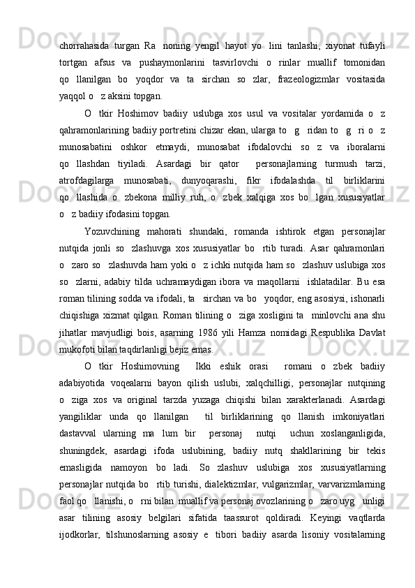 chorrahasida   turgan   Ra noning   yengil   hayot   yo lini   tanlashi,   xiyonat   tufayli 
tortgan   afsus   va   pushaymonlarini   tasvirlovchi   o rinlar   muallif   tomonidan	

qo llanilgan   bo yoqdor   va   ta sirchan   so zlar,   frazeologizmlar   vositasida	
   
yaqqol o z aksini topgan.	

O tkir   Hoshimov   badiiy   uslubga   xos   usul   va   vositalar   yordamida   o z
 
qahramonlarining  badiiy portretini   chizar  ekan,  ularga to g ridan to g ri  o z	
    
munosabatini   oshkor   etmaydi,   munosabat   ifodalovchi   so z   va   iboralarni	

qo llashdan   tiyiladi.   Asardagi   bir   qator     personajlarning   turmush   tarzi,	

atrofdagilarga   munosabati,   dunyoqarashi,   fikr   ifodalashda   til   birliklarini
qo llashida   o zbekona   milliy   ruh,   o zbek   xalqiga   xos   bo lgan   xususiyatlar
   
o z badiiy ifodasini topgan. 

Yozuvchining   mahorati   shundaki,   romanda   ishtirok   etgan   personajlar
nutqida   jonli   so zlashuvga   xos   xususiyatlar   bo rtib   turadi.   Asar   qahramonlari	
 
o zaro so zlashuvda ham yoki o z ichki nutqida ham so zlashuv uslubiga xos	
   
so zlarni,   adabiy   tilda   uchramaydigan   ibora   va   maqollarni     ishlatadilar.   Bu   esa

roman tilining sodda va ifodali, ta sirchan va bo yoqdor, eng asosiysi, ishonarli	
 
chiqishiga  xizmat  qilgan.  Roman   tilining  o ziga  xosligini   ta minlovchi   ana  shu	
 
jihatlar   mavjudligi   bois,   asarning   1986   yili   Hamza   nomidagi   Respublika   Davlat
mukofoti bilan taqdirlanligi bejiz emas.
O tkir   Hoshimovning   Ikki   eshik   orasi   romani   o zbek   badiiy	
   
adabiyotida   voqealarni   bayon   qilish   uslubi,   xalqchilligi,   personajlar   nutqining
o ziga   xos   va   original   tarzda   yuzaga   chiqishi   bilan   xarakterlanadi.   Asardagi	

yangiliklar   unda   qo llanilgan     til   birliklarining   qo llanish   imkoniyatlari	
 
dastavval   ularning   ma lum   bir     personaj     nutqi     uchun   xoslanganligida,	

shuningdek,   asardagi   ifoda   uslubining,   badiiy   nutq   shakllarining   bir   tekis
emasligida   namoyon   bo ladi.   So zlashuv   uslubiga   xos   xususiyatlarning	
 
personajlar   nutqida   bo rtib   turishi,   dialektizmlar,   vulgarizmlar,   varvarizmlarning	

faol qo llanishi, o rni bilan  muallif va personaj ovozlarining o zaro uyg unligi	
   
asar   tilining   asosiy   belgilari   sifatida   taassurot   qoldiradi.   Keyingi   vaqtlarda
ijodkorlar,   tilshunoslarning   asosiy   e tibori   badiiy   asarda   lisoniy   vositalarning	
 