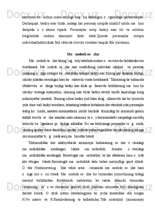 namoyon bo lishini inson omiliga bog liq ekanligini o rganishga qaratilmoqda.  
Darhaqiqat, badiiy asar tilida, undagi har personaj nutqida muallif uslubi ma lum	

darajada   o z   aksini   topadi.   Personajlar   nutqi   badiiy   asar   tili   va   uslubini	

belgilashda   muhim   ahamiyat   kasb   etadi.Quyida   personajlar   nutqini
individuallashtirishda faol ishtirok etuvchi vositalar haqida fikr yuritamiz.
Ma nodosh so zlar	
 
Ma nodosh so zlar tilning  lug aviy tarkibida muhim o rin tutuvchi birliklardan biri	
   
hisoblanadi.   Ma nodosh   so zlar   asar   muallifining   individual   uslubini     va   personaj	
 
nutqining o ziga xosligini ko rsatishdan tashqari badiiy asar tilining qay darajada boyligi,	
 
uslubiy jihatdan ravonligini ham ko rsatuvchi vosita hisoblanadi.	
  Tilimizning bir tushuncha
ifodalovchi   so zlarga boyligi badiiy asar tilida qo llanuvchi  	
  birliklarning   ma lum   bir	
uslubiy  vositaga   aylanishini,  ularning  asar  tilida  badiiy-estetik  vazifa  bajarishiga   keng
imkoniyatlar yaratadi.  Shuning uchun badiiy ijod bilan shug ullanuvchi har bir yozuvchi	

yoki shoir  turli badiiy tasvirlarni, tabiatning betakror lavhalarini aks ettirishda yoki personajlar
tashqi ko rinishi, xarakter-xususiyatlarini yoritib berishda   tilimizdagi bir sinonimik qatorni	

tashkil etuvchi  so zlar orasidan matn mazmuni va o z kommunikativ maqsadiga muvofiq	
 
keluvchi bo lganlarini qo llashga intiladilar. Bu esa kitobxonga personajlar to g risida,	
   
ularning qanday shaxs ekanliklari, qanday muhitda yashayotganliklari hamda ularning nutqiga
xos xususiyatlar to g risida aniq ma lumotlar beradi.	
  
Tilshunoslikka   doir   adabiyotlarda   sinonimiya   hodisasining   so zlar   o rtasidagi	
 
ma nodoshlikka   asoslangan	
   leksik   ma nodoshlik;   iboralar   o rtasidagi	 
ma nodoshlikka asoslangan	
   frazeologik ma nodoshlik; va har ikkalasini ham o zida	 
aks   ettirgan     leksik-frazeologik   ma nodoshlik   kabi   turlari   mavjudligi   qayd   etiladi.	

O tkir   Hoshimovning   Ikki   eshik   orasi   romanida   ma nodosh   so zlar   ham	
    
o ziga   xos   o rin   tutadi.   Ma nodosh   so zlar   bir   tomondan   yozuvchining   tildagi
   
mavjud   birliklardan   foydalanish   mahoratini   ko rsatsa,   ikkinchi   tomondan	

romanning     so z   va   iboralarni   qamrab   olish   jihatidan   nihoyatda   boy   ekanligidan	

dalolat   beradi.   O zbek   sistem   leksikologiyasi   bo yicha   kuzatishlar   olib   borgan	
 
H.Ne matov   va   R.Rasulovlarning   ta kidlashicha,	
  “Ma	 nodoshlik   (sinonimiya) 