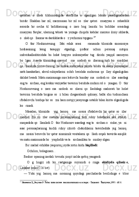 qatorlari   o zbek   tilshunosligida   atroflicha   o rganilgan   leksik   paradigmalardan	
biridir.   Shaklan   har   xil,   mazmunan   bir   xil   so zlar   qatori    
 muayyan   o xshashlik	
asosida   bir   necha   til   birliklarining   o zaro   bog lanishi   bu   birliklar   orasidagi	
 
muayyan   farq lar,   ularning   tabiati   va   yuzaga   chiqishi   kabilar   maxsus   ilmiy ishlarda,
o nlab qo llanma va darsliklarda o z yechi	
   mini topgan». 27
 
O tkir   Hoshimovning   Ikki   eshik   orasi     romanida   tilimizda   sinonimiya	
  
hodisasining   keng   taraqqiy   etganligi,   ijodkor   uchun   personaj   nutqini
individuallashtirishda   bu   holat   beqiyos   imkoniyatlar   tug dirishi   yaqqol   namoyon	

bo lgan.	
   Asarda   tilimizdagi   mavjud       ma nodosh   so zlarning   turli   ko rinishlari	  
qo llanilishi yozuvchining  bu hodisa mohiyatini yaxshi bilishi va ularni personajlar	

xatti-harakatlari,   ahvol-ruhiyatlarini   ochib   berishda   mohirona   qo llay   olganligidan	

dalolat beradi. Matn mazmuniga mos keluvchi  bunday  ma nodosh so zlar  asardagi	
 
eng ta sirchan, eng keskin vaziyatlar tasvirini berishda muhim rol o ynagan.	
    O tkir	
Hoshimovning   o zaro   ma nodosh   so zlarni   qo llashdagi   mahorati   bir   holat	
   
tasvirini   berishda   birgina   so z   bilan   chegaralanib   qolmay,   balki   shu   tushunchani	

ifodalovchi boshqa bir so zni ham nutqiy jarayonga ustalik bilan kirita olganligida	

ko rinadi. 	

Masalan,   tilimizda   yig lamoq   ma nosini   ifodalovchi   bir   qator   so zlar	
    
mavjud.   Bu   so zlar   matnda   personajlarning   turli   ruhiy   holatlarini   aks   ettirish	

maqsadida qo llaniladi	
 .O tkir Hoshimov asardagi eng ta sirchan o rinlar, ya ni	   
asar   personajlarining   kuchli   ruhiy   iztirob   chekishlarini   tasvirlashda   yig lamoq	

ma nosini beruvchi bir qator sinonimik vositalarni qo llash orqali tasvirda aniqlik	
 
va matn mazmunida bo yoqdorlik va ta sirchanlikni ta minlay olgan:	
  
Bir mahal eshikka yaqinroq joyda xotin kishi  hiqilladi:
 Ochilim, bolaginam...
Bashor opaning zardali tovushi jimjit zalda qattiq yangradi:
 O g lingiz   ish   ko rsatganiga   suyunish   o rniga  	
    obidiyda   qilasiz -a,
Lazakat xola!( 226  bet)
— Yoki   yig lamoq   ma nosining   quyidagi   parchalarda   berilishiga   e tibor	
  
27
  Неъматов Ҳ., Расулов Р. Ўзбек  тили систем   лексикологияси асослари.  - Тошкент: Ўқитувчи,1995.-.68 б. 