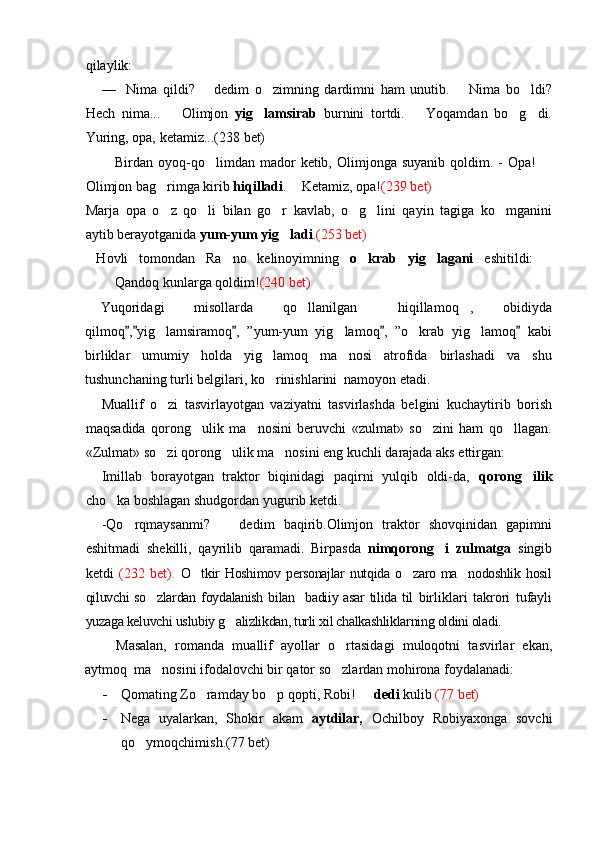 qilaylik:
—   Nima   qildi?     dedim   o zimning   dardimni   ham   unutib.     Nima   bo ldi? 	 
Hech   nima...     Olimjon  	
 yig lamsirab	   burnini   tortdi.     Yoqamdan   bo g di.		 
Yuring, opa, ketamiz...(2 38  bet)
  Birdan oyoq-qo limdan mador   ketib, Olimjonga suyanib   qoldim.  -  Opa!  	
 
Olimjon bag rimga kirib 	
 hiqilladi .   Ketamiz, opa!	 (239 bet) 
Marja   opa   o z   qo li   bilan   go r   kavlab,   o g lini   qayin   tagiga   ko mganini	
     
aytib berayotganida  yum-yum yig ladi	
 .(253 bet)
  Hovli   tomondan   Ra no   kelinoyimning  	
 o krab   yig lagani	    eshitildi:  	
Qandoq kunlarga qoldim! (240 bet)
Yuqoridagi   misollarda   qo llanilgan   hiqillamoq ,   obidiyda	
  
qilmoq , yig lamsiramoq ,   ”yum-yum   yig lamoq ,   ”o krab   yig lamoq   kabi	
    	   
birliklar   umumiy   holda   yig lamoq   ma nosi   atrofida   birlashadi   va   shu	
 
tushunchaning turli belgilari, ko rinishlarini  namoyon etadi.

Muallif   o zi   tasvirlayotgan   vaziyatni   tasvirlashda   belgini   kuchaytirib   borish	

maqsadida   qorong ulik   ma nosini   beruvchi   «zulmat»   so zini   ham   qo llagan.	
   
«Zulmat» so zi qorong ulik ma nosini eng kuchli darajada aks ettirgan:	
  
Imillab   borayotgan   traktor   biqinidagi   paqirni   yulqib   oldi-da,   qorong ilik	

cho ka boshlagan shudgordan yugurib ketdi.	

-Qo rqmaysanmi?     dedim   baqirib.Olimjon   traktor   shovqinidan   gapimni	
 
eshitmadi   shekilli,   qayrilib   qaramadi.   Birpasda   nimqorong i   zulmatga  	
 singib
ketdi   (232   bet).   O tkir  Hoshimov  personajlar  nutqida o zaro ma nodoshlik hosil	
  
qiluvchi so zlardan foydalanish bilan   badiiy asar  tilida til  	
 birliklari   takrori   tufayli
yuzaga keluvchi uslubiy g alizlikdan, turli xil chalkashliklarning oldini oladi.	
  
Masalan,   romanda   muallif   ayollar   o rtasidagi   muloqotni   tasvirlar   ekan,	

aytmoq  ma nosini ifodalovchi bir qator so zlardan mohirona foydalanadi:	
 
- Qomating Zo ramday bo p qopti, Robi!   	
   dedi  kulib   ( 77  bet)
- Nega   uyalarkan,   Shokir   akam   aytdilar,   Ochilboy   Robiyaxonga   sovchi
qo ymoqchimish.(77 bet)	
 