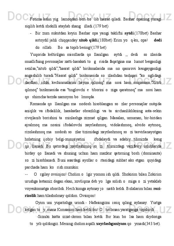 Fotima   kelin   yig lamoqdan   beri   bo lib   hasrat   qiladi.   Bashar   opaning   yuragi 
siqilib ketdi shekilli ataylab shang illadi.	
 (179  bet)
- Bir   zum   sukutdan   keyin   Bashar   opa   yangi   taklifni   aytdi .(178bet)   Bashar
astoydil  jahli  chiqqanday   xitob  qildi. (180bet)  Erim   yo q-ku,  opa!    	
  dedi
do rillab.   Bo sa topib bering!(179 bet)	
  
Yuqorida   keltirilgan   misollarda   qo llanilgan   aytdi ,, dedi   so zlarida	
     
muallifning personajlar xatti-harakati to g risida faqatgina ma lumot berganligi
  
sezilsa, xitob   qildi , hasrat   qildi   birikmalarida   ma no   qamrovi   kengayganligi	
   	
angashilib   turadi. Hasrat   qildi   birikmasida   so zlashdan   tashqari   ko nglidagi	
  	 
dardlari,   ichki   kechinmalarini   bayon   qilmoq   ma nosi   ham   mujassam. Xitob
 	
qilmoq   birikmasida   esa   tinglovchi   e tiborini   o ziga   qaratmoq   ma nosi   ham	
  	  
qo shimcha tarzda namoyon bo lmoqda.	
 
Romanda   qo llanilgan   ma nodosh   hisoblangan   so zlar   personajlar   nutqida	
  
aniqlik   va   ifodalilik,   harakatlar   obrazliligi   va   ta sirchanliklikning   asta-sekin	

rivojlanib   borishini   ta minlashga   xizmat   qilgan.   Masalan,   umuman,   bir-biridan	

ajralmoq   ma nosini   ifodalovchi  	
 xayrlashmoq,   vidolashmoq,   alvido   aytmoq,
rizolashmoq   ma nodosh  so zlar   tizimidagi  	
  xayrlashmoq   so zi   tasvirlanayotgan	
holatning   ijobiy   belgi-xususiyatini       ifodalaydi   va   adabiy   tilimizda     keng
qo llanadi.   Bu   qatordagi   xayrlashmoq   so zi     tilimizdagi   vazifaviy   uslublarida	
 
birday   qo llanadi   va   shuning   uchun   ham   mazkur   qator	
 ning   bosh   (dominanta)
so zi   hisoblanadi.   Buni   asardagi   ayollar   o rtasidagi   suhbat   aks   etgan     quyidagi	
 
parchada ham  ko rish mumkin: 	

--         O rgilay ovsinjon! Cholim o lgir yomon ish qildi. Shokirim bilan Zokirim	
 
urushga ketamiz degan ekan, xovliqma deb yo lga solish o rniga o zi yetaklab	
  
voyenkomatga oboribdi. Hech kimga aytmay jo natib keldi. Bolalarim bilan 
 rozi-
rizolik  ham tilasholmay qoldim. Ovsinjon!
Oyim   uni   yupatishga   urindi.-   Nafasingizni   issiq   qiling   aylanay.   Yurtga
kelgan to y, mana Kimsanim ham ketdi-ku! O tiribman yaratganga topshirib....	
 
-Sizniki   katta   izzat-ikrom   bilan   ketdi.   Bir   kun   bo lsa   ham   diydoriga	

to yib qoldingiz. Mening cholim aqalli 	
 xayrlashganiyam  qo ymadi	 (343   bet) . 