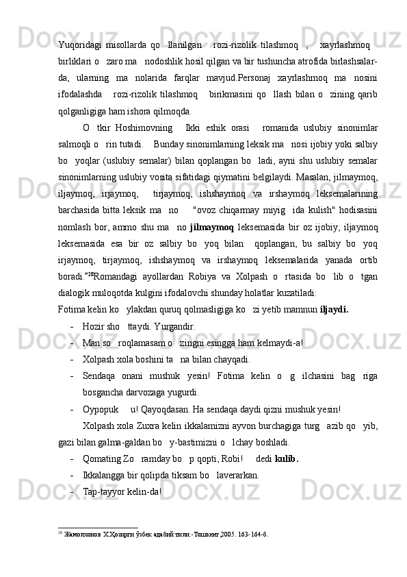 Yuqoridagi   misollarda   qo llanilgan   rozi-rizolik   tilashmoq ,   xayrlashmoq    
birliklari o zaro ma nodoshlik hosil qilgan va bir tushuncha atrofida birlashsalar-	
 
da,   ularning   ma nolarida   farqlar   mavjud.Personaj   xayrlashmoq   ma nosini	
 
ifodalashda   rozi-rizolik   tilashmoq   birikmasini   qo llash   bilan   o zining   qarib	
   
qolganligiga ham ishora qilmoqda.
O tkir   Hoshimovning   Ikki   eshik   orasi   romanida   uslubiy   sinonimlar	
  
salmoqli o rin tutadi.  Bunday sinonimlarning leksik ma nosi ijobiy yoki salbiy	
  
bo yoqlar   (uslubiy   semalar)   bilan   qoplangan   bo ladi,   ayni   shu   uslubiy   semalar	
 
sinonimlarning uslubiy vosita sifatidagi qiymatini belgilaydi. Masalan, jilmaymoq,
iljaymoq,   irjaymoq,     tirjaymoq,   ishshaymoq   va   irshaymoq   leksemalarining
barchasida   bitta   leksik   ma no     "ovoz   chiqarmay   miyig ida   kulish"   hodisasini	
  
nomlash   bor,   ammo   shu   ma no  	
 jilmaymoq   leksemasida   bir   oz   ijobiy,   iljaymoq
leksemasida   esa   bir   oz   salbiy   bo yoq   bilan     qoplangan,   bu   salbiy   bo yoq	
 
irjaymoq,   tirjaymoq,   ishshaymoq   va   irshaymoq   leksemalarida   yanada   ortib
boradi.	
 28
Romandagi   ayollardan   Robiya   va   Xolpash   o rtasida   bo lib   o tgan	  
dialogik muloqotda kulgini ifodalovchi shunday holatlar kuzatiladi:
Fotima kelin ko ylakdan quruq qolmasligiga ko zi yetib mamnun 	
  iljaydi.  
- Hozir sho ttaydi. Yurgandir.

- Man so roqlamasam o zingni esingga ham kelmaydi-a!	
 
- Xolpash xola boshini ta na bilan chayqadi. 	

- Sendaqa   onani   mushuk   yesin!   Fotima   kelin   o g ilchasini   bag riga	
  
bosgancha darvozaga yugurdi. 
- Oypopuk   u! Qayoqdasan. Ha sendaqa daydi qizni mushuk yesin! 	

Xolpash xola Zuxra kelin ikkalamizni ayvon burchagiga turg azib qo yib,	
 
gazi bilan galma-galdan bo y-bastimizni o lchay boshladi. 	
 
- Qomating Zo ramday bo p qopti, Robi!   dedi 	
   kulib.
- Ikkalangga bir qolipda tiksam bo laverarkan. 	

- Tap-tayyor kelin-da!
28
 Жамолхонов Х.Ҳозирги ўзбек адабий тили. - Тошкент,2005.   163-164 -б . 