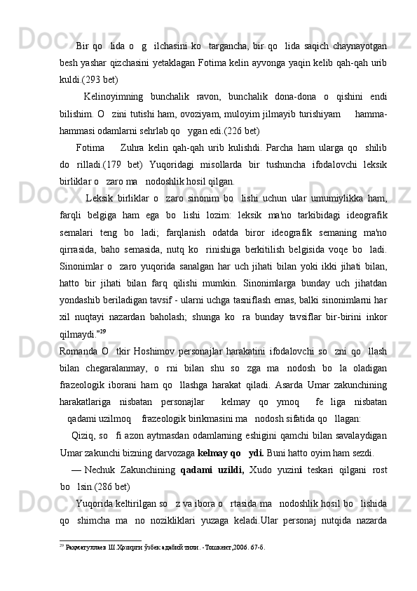 Bir   qo lida   o g ilchasini   ko targancha,   bir   qo lida   saqich   chaynayotgan    
besh yashar qizchasini yetaklagan Fotima kelin ayvonga yaqin kelib qah-qah urib
kuldi.(293 bet)
  Kelinoyimning   bunchalik   ravon,   bunchalik   dona-dona   o qishini   endi	

bilishim. O zini tutishi ham, ovoziyam, muloyim jilmayib turishiyam   hamma-	
 
hammasi odamlarni sehrlab qo ygan edi.(226 bet) 	

Fotima     Zuhra   kelin   qah-qah   urib   kulishdi.   Parcha   ham   ularga   qo shilib	
 
do rilladi.(179   bet)   Yuqoridagi   misollarda   bir   tushuncha   ifodalovchi   leksik	

birliklar o zaro ma nodoshlik hosil qilgan.	
 
Leksik   birliklar   o zaro   sinonim   bo lishi   uchun   ular   umumiylikka   ham,	
  
farqli   belgiga   ham   ega   bo lishi   lozim:   leksik   ma'no   tarkibidagi   ideografik	

semalari   teng   bo ladi;   farqlanish   odatda   biror   ideografik   semaning   ma'no	

qirrasida,   baho   semasida,   nutq   ko rinishiga   berkitilish   belgisida   voqe   bo ladi.	
 
Sinonimlar   o zaro   yuqorida   sanalgan   har   uch   jihati   bilan   yoki   ikki   jihati   bilan,	

hatto   bir   jihati   bilan   farq   qilishi   mumkin.   Sinonimlarga   bunday   uch   jihatdan
yondashib beriladigan tavsif - ularni uchga tasniflash emas, balki sinonimlarni har
xil   nuqtayi   nazardan   baholash;   shunga   ko ra   bunday   tavsiflar   bir-birini   inkor	

qilmaydi.	
 29
Romanda   O tkir   Hoshimov   personajlar   harakatini   ifodalovchi   so zni   qo llash	
  
bilan   chegaralanmay,   o rni   bilan   shu   so zga   ma nodosh   bo la   oladigan	
   
frazeologik   iborani   ham   qo llashga   harakat   qiladi.   Asarda   Umar   zakunchining	

harakatlariga   nisbatan   personajlar   kelmay   qo ymoq   fe liga   nisbatan	
   
qadami uzilmoq  frazeologik birikmasini ma nodosh sifatida qo llagan:	
   
Qiziq,  so fi   azon  aytmasdan  odamlarning  eshigini  qamchi  bilan  savalaydigan	

Umar zakunchi bizning darvozaga  kelmay qo ydi.	
  Buni hatto oyim ham sezdi.
— Nechuk   Zakunchining   qadami   uzildi,   Xudo   yuzin i   teskari   qilgani   rost
bo lsin.(286 bet)	

Yuqorida keltirilgan so z va ibora o rtasida ma nodoshlik hosil bo lishida	
   
qo shimcha   ma no   nozikliklari   yuzaga   keladi.Ular   personaj   nutqida   nazarda	
 
29
 Раҳматуллаев Ш.Ҳозирги ўзбек адабий тили.  - Тошкент,2006.   67 -б . 