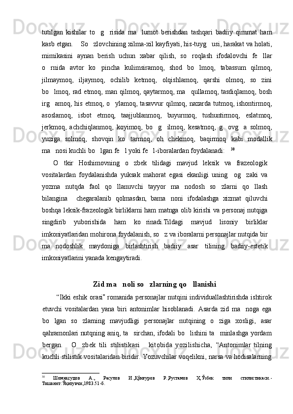 tutilgan   kishilar   to g risida   ma lumot   berishdan   tashqari   badiiy   qimmat   ham  
kasb etgan.  So zlovchining xilma-xil kayfiyati, his-tuyg usi, harakat va holati,	
  
mimikasini   aynan   berish   uchun   xabar   qilish,   so roqlash   ifodalovchi   fe llar	
 
o rnida   avtor   ko pincha  	
  kulimsiramoq,   shod   bo lmoq,   tabassum   qilmoq,	
jilmaymoq,   iljaymoq,   ochilib   ketmoq,   olqishlamoq,   qarshi   olmoq,   so zini	

bo lmoq,  rad  etmoq,  man  qilmoq,  qaytarmoq,  ma qullamoq,  tasdiqlamoq,  bosh	
 
irg amoq, his  etmoq, o ylamoq, tasavvur  qilmoq, nazarda tutmoq, ishontirmoq,
 
asosla moq,   isbot   etmoq,   taajjublanmoq,   buyurmoq,   tushuntirmoq,   eslat moq,
jerkmoq,   achchiqlanmoq,   koyimoq,   bo g ilmoq,   kesatmoq,   g ovg a   solmoq,	
   
yuziga   solmoq,   shovqin   ko tarmoq,   oh   chekmoq,   baqirmoq  	
 kabi   modallik
ma nosi kuchli bo lgan fe l yoki fe l-iboralardan foydalanadi:	
     30
O tkir   Hoshimovning   o zbek   tilidagi   mavjud   leksik   va   frazeologik	
 
vositalardan   foydalanishda   yuksak   mahorat   egasi   ekanligi   uning     og zaki   va	

yozma   nutqda   faol   qo llanuvchi   tayyor   ma nodosh   so zlarni   qo llash	
   
bilangina     chegaralanib   qolmasdan,   bama noni   ifodalashga   xizmat   qiluvchi	

boshqa leksik-frazeologik birliklarni ham matnga olib kirishi va personaj nutqiga
singdirib   yuborishida   ham   ko rinadi.Tildagi   mavjud   lisoniy   birliklar	

imkoniyatlaridan mohirona foydalanish, so z va iboralarni personajlar nutqida bir	

ma nodoshlik   maydoniga   birlashtirish   badiiy   asar   tilining   badiiy-estetik	

imkoniyatlarini yanada kengaytiradi.
Zid ma noli so zlarning qo llanishi	
  
“Ikki  eshik  orasi  romanida  personajlar  nutqini  individuallashtirishda  ishtirok	

etuvchi   vositalardan   yana   biri   antonimlar   hisoblanadi.   Asarda   zid   ma noga   ega	

bo lgan   so zlarning   mavjudligi   personajlar   nutqining   o ziga   xosligi,   asar	
  
qahramonlari nutq ning aniq, ta sirchan, ifodali bo lishini ta minlashga yordam	
  
bergan.   O zbek   tili   stilistikasi   kitobida   yozilishicha,	
     “Antonimlar   tilning
kuchli stilistik vositalaridan biridir. Yozuvchilar voqelikni, narsa va hodisalarning
30
  Шомақсудов   А.,   Расулов   И.,Қўнғуров   Р.,Рустамов   Ҳ.Ўзбек   тили   стилистикаси. -
Тошкент:Ўқитувчи,1983.51 -б . 