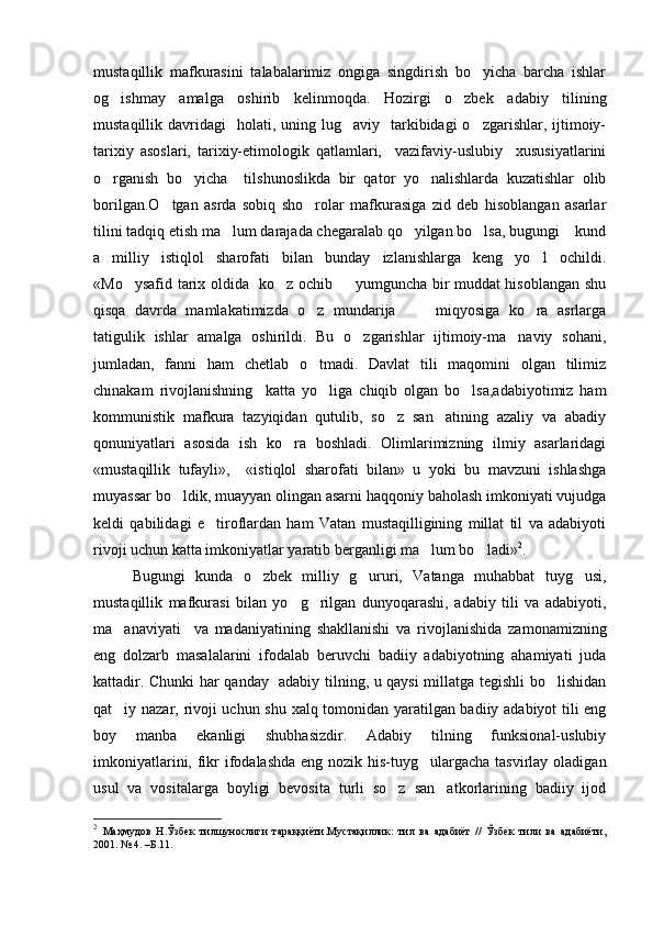 mustaqillik   mafkurasini   talabalarimiz   ongiga   singdirish   bo yicha   barcha   ishlar
og ishmay   amalga   oshirib   kelinmoqda.	
   Hozirgi   o zbek   adabiy   tilining	
mustaqillik davridagi    holati,  uning lug aviy   tarkibidagi  o zgarishlar,  ijtimoiy-	
 
tarixiy   asoslari,   tarixiy-etimologik   qatlamlari,     vazifaviy-uslubiy     xususiyatlarini
o rganish   bo yicha     tilshunoslikda   bir   qator   yo nalishlarda   kuzatishlar   olib	
  
borilgan.O tgan   asrda   sobiq   sho rolar   mafkurasiga   zid   deb   hisoblangan   asarlar	
 
tilini tadqiq etish ma lum darajada chegaralab qo yilgan bo lsa, bugungi    kund	
  
a   milliy   istiqlol   sharofati   bilan   bunday   izlanishlarga   keng   yo l   ochildi.	

«Mo ysafid tarix oldida   ko z ochib   yumguncha bir muddat hisoblangan shu	
  
qisqa   davrda   mamlakatimizda   o z   mundarija       miqyosiga   ko ra   asrlarga	
  
tatigulik   ishlar   amalga   oshirildi.   Bu   o zgarishlar   ijtimoiy-ma naviy   sohani,	
 
jumladan,   fanni   ham   chetlab   o tmadi.   Davlat   tili   maqomini   olgan   tilimiz	

chinakam   rivojlanishning     katta   yo liga   chiqib   olgan   bo lsa,adabiyotimiz   ham
 
kommunistik   mafkura   tazyiqidan   qutulib,   so z   san atining   azaliy   va   abadiy	
 
qonuniyatlari   asosida   ish   ko ra   boshladi.   Olimlarimizning   ilmiy   asarlaridagi	

«mustaqillik   tufayli»,     «istiqlol   sharofati   bilan»   u   yoki   bu   mavzuni   ishlashga
muyassar bo ldik, muayyan olingan asarni haqqoniy baholash imkoniyati vujudga	

keldi   qabilidagi   e tiroflardan   ham   Vatan   mustaqilligining   millat   til   va   adabiyoti	

rivoji uchun katta imkoniyatlar yaratib berganligi ma lum bo ladi»	
  2
.   
Bugungi   kunda   o zbek   milliy   g ururi,   Vatanga   muhabbat   tuyg usi,	
  
mustaqillik   mafkurasi   bilan   yo g rilgan   dunyoqarashi,   adabiy   tili   va   adabiyoti,	
 
ma anaviyati     va   madaniyatining   shakllanishi   va   rivojlanishida   zamonamizning	

eng   dolzarb   masalalarini   ifodalab   beruvchi   badiiy   adabiyotning   ahamiyati   juda
kattadir. Chunki har qanday   adabiy tilning, u qaysi millatga tegishli bo lishidan	

qat iy nazar, rivoji uchun shu xalq tomonidan yaratilgan badiiy adabiyot tili eng	

boy   manba   ekanligi   shubhasizdir.   Adabiy   tilning   funksional-uslubiy
imkoniyatlarini, fikr ifodalashda eng nozik his-tuyg ulargacha tasvirlay oladigan	

usul   va   vositalarga   boyligi   bevosita   turli   so z   san atkorlarining   badiiy   ijod	
 
2
  Маҳмудов   Н.Ўзбек   тилшунослиги   тараққиёти.Мустақиллик:   тил   ва   адабиёт   //   Ўзбек   тили   ва   адабиёти,
2001. № 4. –Б.11. 
