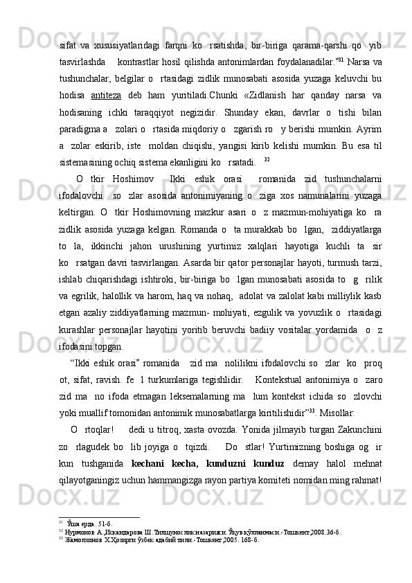 sifat   va   xususiyatlaridagi   farqni   ko rsatishda,   bir-biriga   qarama-qarshi   qo yib 
tasvirlashda   kontrastlar hosil qilishda antonimlardan foydalanadilar.	
	 31
  Narsa va
tushunchalar,   belgilar   o rtasidagi   zidlik   munosabati   asosida   yuzaga   keluvchi   bu	

hodisa   antiteza   deb   ham   yuritiladi.Chunki   «Zidlanish   har   qanday   narsa   va
hodisaning   ichki   taraqqiyot   negizidir.   Shunday   ekan,   davrlar   o tishi   bilan	

paradigma a zolari o rtasida miqdoriy o zgarish ro y berishi mumkin. Ayrim	
   
a zolar   eskirib,   iste moldan   chiqishi,   yangisi   kirib   kelishi   mumkin.   Bu   esa   til	
 
sistemasining ochiq sistema ekanligini ko rsatadi.	
  32
O tkir   Hoshimov   Ikki   eshik   orasi   romanida   zid   tushunchalarni	
  
ifodalovchi     so zlar   asosida   antonimiyaning   o ziga   xos   namunalarini   yuzaga	
 
keltirgan.   O tkir   Hoshimovning   mazkur   asari   o z   mazmun-mohiyatiga   ko ra	
  
zidlik   asosida   yuzaga   kelgan.   Romanda   o ta   murakkab   bo lgan,     ziddiyatlarga	
 
to la,   ikkinchi   jahon   urushining   yurtimiz   xalqlari   hayotiga   kuchli   ta sir	
 
ko rsatgan davri tasvirlangan. Asarda bir qator personajlar hayoti, turmush tarzi,

ishlab   chiqarishdagi   ishtiroki,   bir-biriga   bo lgan   munosabati   asosida   to g rilik	
  
va egrilik, halollik va harom, haq va nohaq,   adolat va zalolat kabi milliylik kasb
etgan   azaliy   ziddiyatlarning   mazmun-   mohiyati,   ezgulik   va   yovuzlik   o rtasidagi	

kurashlar   personajlar   hayotini   yoritib   beruvchi   badiiy   vositalar   yordamida     o z	

ifodasini topgan. 
“Ikki   eshik   orasi   romanida       zid   ma nolilikni   ifodalovchi   so zlar     ko proq	
	  
ot,   sifat,   ravish.   fe l   turkumlari	
 ga   tegishlidir.  	 Kontekstual   antonimiya   o zaro	
zid   ma no   ifoda   etmagan   leksemalarning   ma lum   kontekst   ichida   so zlovchi	
  
yoki muallif tomonidan antonimik munosabatlarga kiritilishidir” 33
.  Misollar:  
O rtoqlar!     dedi   u   titroq,   xasta   ovozda.   Yonida   jilmayib   turgan   Zakunchini	
 
zo rlagudek   bo lib   joyiga   o tqizdi.     Do stlar!   Yurtimizning   boshiga   og ir	
     
kun   tushganida   kechani   kecha,   kunduzni   kunduz   demay   halol   mehnat
qilayotganingiz uchun hammangizga rayon partiya komiteti nomidan ming rahmat!
31
  Ўша ерда.   51 -б .
32
 Нурмонов А.,Искандарова Ш.Тилшунослик назарияси.Ўқув қўлланмаси. - Тошкент,2008.36 -б .
33
 Жамолхонов Х.Ҳозирги ўзбек адабий тили. - Тошкент,2005. 168-б. 