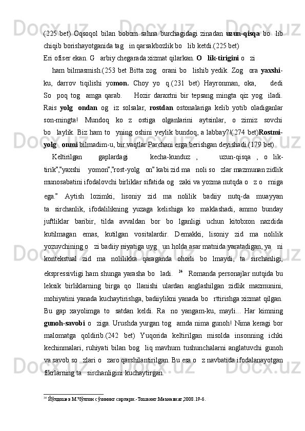 (225   bet)   Oqsoqol   bilan   bobom   sahna   burchagidagi   zinadan   uzun-qisqa   bo lib
chiqib borishayotganida tag in qarsakbozlik bo lib ketdi.(225 bet)	
 
Eri ofiser ekan. G arbiy chegarada xizmat qilarkan. 	
 O lik-tirigini	  o zi	
ham   bilmasmish. (253   bet   Bitta   zog orani   bo lishib   yedik.   Zog ora	
     yaxshi -
ku,   darrov   tiqilishi   yo mon.   Choy   yo q.(231   bet)   Hayronman,   oka,     dedi
 
So poq   tog amga   qarab.     Hozir   daraxtni   bir   tepsang   mingta   qiz   yog iladi.	
   
Rais   yolg ondan	
   og iz   solsalar,  	 rostdan   ostonalariga   kelib   yotib   oladiganlar
son-mingta!   Mundoq   ko z   ostiga   olganlarini   aytsinlar,   o zimiz   sovchi	
 
bo laylik. Biz ham  to yning oshini  yeylik bundoq, a  labbay?!(	
  274   bet) Rostmi-
yolg onmi	
  bilmadim-u, bir vaqtlar Parchani erga berishgan deyishadi.( 179  bet)
Keltirilgan   gaplardagi   kecha-kunduz ,   uzun-qisqa , o lik-	
     
tirik , yaxshi  yomon , rost-yolg on  kabi zid ma noli so zlar mazmunan zidlik	
    	   
munosabatini ifodalovchi birliklar sifatida og zaki va yozma nutqda o z o rniga	
  
ega.	
   Aytish   lozimki,   lisoniy   zid   ma nolilik   badiiy   nutq-da   muayyan	
ta sirchanlik,   ifodalilikning   yuzaga   kelishiga   ko maklashadi,   ammo   bunday	
 
juftliklar   baribir,   tilda   avvaldan   bor   bo lganligi   uchun   kitobxon   nazdida	

kutilmagan   emas,   kutilgan   vositalardir.   Demakki,   lisoniy   zid   ma nolilik	

yozuvchining o zi badiiy niyatiga uyg un holda asar matnida yaratadigan, ya ni	
  
kontekstual   zid   ma nolilikka   qaraganda   ohorli   bo lmaydi,   ta sirchanligi,	
  
ekspressivligi  ham shunga yarasha bo ladi.	
  34
    Romanda personajlar nutqida bu
leksik   birliklarning   birga   qo llanishi   ulardan   anglashilgan   zidlik   mazmunini,	

mohiyatini yanada kuchaytirishga, badiiylikni yanada bo rttirishga xizmat qilgan.	

Bu   gap   xayolimga   to satdan   keldi.   Ra no   yangam-ku,   mayli...   Har   kimning	
 
gunoh-savobi   o ziga. Urushda yurgan tog amda nima gunoh! Nima keragi bor	
 
malomatga   qoldirib.(242   bet)   Yuqorida   keltirilgan   misolda   insonning   ichki
kechinmalari,   ruhiyati   bilan   bog liq   mavhum   tushunchalarni   anglatuvchi   gunoh	

va savob so zlari o zaro qarshilantirilgan. Bu esa o z navbatida ifodalanayotgan	
  
fikrlarning ta sirchanligini kuchaytirgan.

34
 Йўлдошев М.Чўлпон сўзининг сирлари.-Тошкент:Маънавият,2008.19-б. 