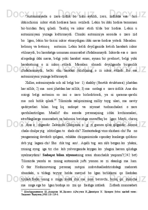 “ Antonimiyada   o zaro   zidlik   bo lishi   aytildi,   zero,    zidlikda   esa     biri
ikkinchisini    inkor  etish  hodisasi  ham     se ziladi.   Lekin   bu   ikki   hodisa   tamoman
bir-biridan   farq   qi ladi.   Tasdiq   va   inkor   etish   tilda   bor   hodisa.   L e kin   u
anto nimiyani   yuzaga   keltirmaydi.   Chunki   antonimiya   asosida   o zaro  	
 zid
bo lgan,   lekin   bir-birini   inkor   etmaydigan   ikki   narsa-hodisa   yotadi.   Masalan:	

kelmoq   va   ketmoq     antonim.   Lekin  	
 keldi   deyilga n ida   ketish   harakati   inkor
etilmaydi, bu hara katga umuman munosabat ifodalanmaydi. Inkorda esa o zaro	

aloqadagi   ikki   narsa,   belgi   yoki   harakat   emas,   aynan   bir   pred met,   belgi   yoki
harakatning   o zi   inkor  	
 etiladi.   Masalan:   ol madi   deyilganda   b i rganlik
ifodalanmaydi,   balki   shu   hara kat   (olish)ning   o zi   inkor   etiladi.   Bu   esa	

antonimiyani yuzaga  keltirmaydi.
Xullas, antonimiyada uch xil belgi bor: 1)   shakliy   (fonetik   strukturasi)   jihatdan
har  xillik;   2) ma nosi jihatdan har 	
 xillik; 3) ma nodagi o zaro zidlik. Ana shu	 
oxirgi   belgi   an tonim   so zni  	
 o zaro   birlashtiradi,   ya ni   qarama-qarshi	 
ma no	
 li   birlik   qiladi. 35
  Tilimizda   xalqimizning   milliy   tuyg ulari,   ma naviy	 
qadriyatlari   bilan   bog liq   sadoqat   va   xiyonat   tushunchalari   o zaro	
 
qarshilantirilgan.   Muallif   shu   asosda   personajning   ichki   kechinmalari,
atrofdagilarga munosabati va bahosini berishga muvaffaq bo lgan:	
  Mayli, chiroq
o chsa  o chgandir. Zakunchi  Olimjonni  o g ri  gumon qilsa  qilgandir. Ammo	
   
chala-chulpa yig ishtirilgan to shak-chi? Xontaxtadagi vino shishasi-chi! Ra no	
  
yangamning   dovdirib   qolgani,   eshikka   chiqqanimizda   «qanday   kunlarga   qoldim»
deb   yig lagani-chi!   Sho rlik   tog am!..   Aqalli   tog am   olib   bergan   ko ylakni,	
    
zrining   oyog iga   tiz   cho kib   yolvorganida   kiygan   ko ylagini   harom   qilishga	
  
uyalmaydimi!   Sadoqat   bilan   xiyonat ning   orasi   shunchalik   yaqinmi?(242   bet)
Tilimizda   yaxshi   so zining   antonimik   jufti   yomon   so zi   ekanligi   ma lum.	
  
O tkir   Hoshimovning   personaj   nutqini   individuallashtirishdagi   mahorati	

shundaki,   u   tildagi   tayyor   holda   mavjud   bo lgan   birliklarni   qo llashdan	
 
tiyiladi.Balki   uning   o rniga   xuddi   shu   ma noni   beruvchi,   biroq   qo shimcha	
  
ma noga ega bo lgan boshqa so zni qo llashga intiladi.  Zidlash munosabati	
    
35
  Шоабдураҳмонов   Ш.,Асқарова   М.,Ҳожиев   А,Расулов   И,,Дониёров   Х.   Ҳозирги   ўзбек   адабий   тили.-
Тошкент:Ўқитувчи,1980.118-119-б. 