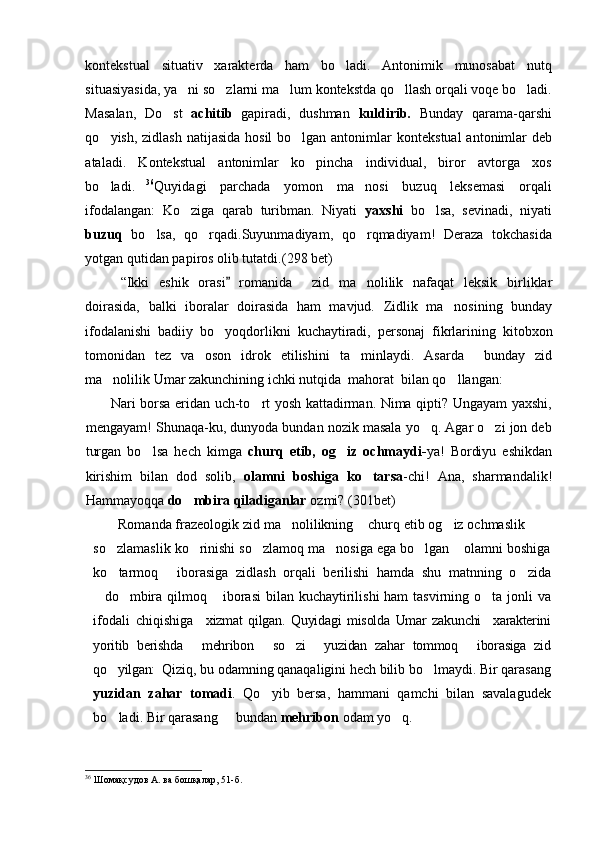kontekstual   situativ   xarakterda   ham   bo ladi.   Antonimik   munosabat   nutq
situasiyasida, ya ni so zlarni ma lum kontekstda qo llash orqali voqe bo ladi.	
    
Masalan,   Do st  	
 achitib   gapiradi,   dushman   kuldirib.   Bunday   qarama-qarshi
qo yish, zidlash natijasida hosil  bo lgan antonimlar  	
  kontekstual  antonimlar   deb
ataladi.   Kontekstual   antonimlar   ko pincha   individual,   biror   avtorga   xos	

bo ladi.	
  36
Quyidagi   parchada   yomon   ma nosi   buzuq   leksemasi   orqali	
ifodalangan:   Ko ziga   qarab   turibman.   Niyati  	
 yaxshi   bo lsa,   sevinadi,   niyati	
buzuq   bo lsa,   qo rqadi.Suyunmadiyam,   qo rqmadiyam!   Deraza   tokchasida	
  
yotgan qutidan papiros olib tutatdi.( 298  bet)
“Ikki   eshik   orasi   romanida     zid   ma nolilik   nafaqat   leksik   birliklar	
	
doirasida,   balki   iboralar   doirasida   ham   mavjud.   Zidlik   ma nosining   bunday	

ifodalanishi   badiiy   bo yoqdorlikni   kuchaytiradi,   personaj   fikrlarining   kitobxon	

tomonidan   tez   va   oson   idrok   etilishini   ta minlaydi.   Asarda     bunday   zid	

ma nolilik Umar zakunchining ichki nutqida  mahorat  bilan qo llangan: 	
 
    Nari borsa eridan uch-to rt yosh kattadirman. Nima qipti? Ungayam yaxshi,	

mengayam! Shunaqa-ku, dunyoda bundan nozik masala yo q. Agar o zi jon deb	
 
turgan   bo lsa   hech   kimga  	
 churq   etib,   og iz   ochmaydi-	 ya!   Bordiyu   eshikdan
kirishim   bilan   dod   solib,   olamni   boshiga   ko tarsa	
 -chi!   Ana,   sharmandalik!
Hammayoqqa  do mbira qiladiganlar	
  ozmi? ( 301 bet)
Romanda frazeologik zid ma nolilikning  churq etib og iz ochmaslik  	
    
so zlamaslik ko rinishi so zlamoq ma nosiga ega bo lgan  olamni boshiga	
     
ko tarmoq   iborasiga   zidlash   orqali   berilishi   hamda   shu   matnning   o zida
  
do mbira qilmoq  iborasi  bilan kuchaytirilishi  ham tasvirning o ta jonli  va	
   
ifodali   chiqishiga     xizmat   qilgan.   Quyidagi   misolda   Umar   zakunchi     xarakterini
yoritib   berishda   mehribon   so zi   yuzidan   zahar   tommoq   iborasiga   zid	
    
qo yilgan: 	
  Qiziq, bu odamning qanaqaligini hech bilib bo lmaydi. Bir qarasang	
yuzidan   zahar   tomadi .   Qo yib   bersa,   hammani   qamchi   bilan   savalagudek	

bo ladi. Bir qarasang   bundan 	
  mehribon  odam yo q. 	
36
 Шомақсудов А. ва бошқалар ,  51 -б. 