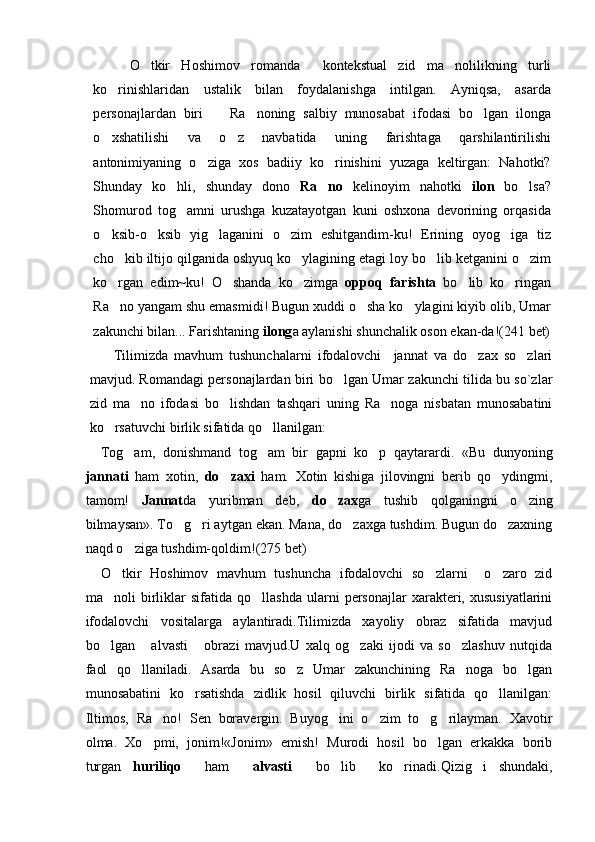   O tkir   Hoshimov   romanda     kontekstual   zid   m a nolilikning   turli	
ko rinishlaridan   ustalik   bilan   foydalanishga   intilgan.   Ayniqsa,   asarda	

personajlardan   biri     Ra noning   salbiy   munosabat   ifodasi   bo lgan   ilonga	
  
o xshatilishi   va   o z   navbatida   uning   farishtaga   qarshilantirilishi	
 
antonimiyaning   o ziga   xos   badiiy   ko rinishini   yuzaga   keltirgan:   Nahotki?	
 
Shunday   ko hli,   shunday   dono	
   Ra no	   kelinoyim   nahotki   ilon   bo lsa?	
Shomurod   tog amni   urushga   kuzatayotgan   kuni   oshxona   devorining   orqasida	

o ksib-o ksib   yig laganini   o zim   eshitgandim-ku!   Erining   oyog iga   tiz	
    
cho kib iltijo qilganida oshyuq ko ylagining etagi loy bo lib ketganini o zim	
   
ko rgan   edim~ku!   O shanda   ko zimga  
   oppoq   farishta   bo lib   ko ringan	 
Ra no yangam shu emasmidi! Bugun xuddi o sha ko ylagini kiyib olib, Umar	
  
zakunchi bilan... Farishtaning  ilong a aylanishi shunchalik oson ekan-da!( 241  bet)
Tilimizda   mavhum   tushunchalarni   ifodalovchi     jannat   va   do zax   so zlari	
 
mavjud. Romandagi personajlardan biri bo lgan Umar zakunchi tilida bu so`zlar	

zid   ma no   ifodasi   bo lishdan   tashqari   uning   Ra noga   nisbatan   munosabatini	
  
ko rsatuvchi birlik sifatida qo llanilgan:	
 
Tog am,   donishmand   tog am   bir   gapni   ko p   qaytarardi.   «Bu   dunyoning	
  
jannati   ham   xotin,   do zaxi	
   ham.   Xotin   kishiga   jilovingni   berib   qo ydingmi,	
tamom!   Jannat da   yuribman   deb,   do zax	
 ga   tushib   qolganingni   o zing	
bilmaysan». To g ri aytgan ekan. Mana, do zaxga tushdim. Bugun do zaxning	
   
naqd o ziga tushdim-qoldim!	
 (275  bet)
O tkir   Hoshimov   mavhum   tushuncha   ifodalovchi   so zlarni     o zaro   zid	
  
ma noli   birliklar   sifatida  qo llashda   ularni   personajlar   xarakteri,  xususiyatlarini
 
ifodalovchi   vositalarga   aylantiradi.Tilimizda   xayoliy   obraz   sifatida   mavjud
bo lgan   alvasti   obrazi   mavjud.U   xalq   og zaki   ijodi   va   so zlashuv   nutqida
    
faol   qo llaniladi.   Asarda   bu   so z   Umar   zakunchining   Ra noga   bo lgan	
   
munosabatini   ko rsatishda   zidlik   hosil   qiluvchi   birlik   sifatida   qo llanilgan:	
 
Iltimos,   Ra no!   Sen   boravergin.   Buyog ini   o zim   to g rilayman.   Xavotir	
    
olma.   Xo pmi,   jonim!«Jonim»   emish!   Murodi   hosil   bo lgan   erkakka   borib
 
turgan   huriliqo     ham     alvasti     bo lib     ko rinadi.Qizig i   shundaki,	
   