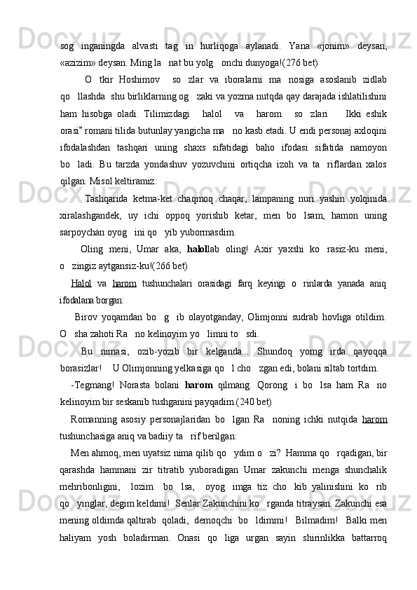 sog inganingda   alvasti   tag in   hurliqoga   aylanadi.   Yana   «jonim»   deysan, 
«azizim» deysan. Ming la nat bu yolg onchi dunyoga!	
  (276 bet)
O tkir   Hoshimov     so zlar   va   iboralarni   ma nosiga   asoslanib   zidlab	
  
qo llashda  shu birliklarning og zaki va yozma nutqda qay darajada ishlatilishini	
 
ham   hisobga   oladi.   Tilimizdagi   halol   va   harom   so zlari     Ikki   eshik	
     
orasi  romani tilida butunlay yangicha ma no kasb etadi. U endi personaj axloqini	
	
ifodalashdan   tashqari   uning   shaxs   sifatidagi   baho   ifodasi   sifatida   namoyon
bo ladi.   Bu   tarzda   yondashuv   yozuvchini   ortiqcha   izoh   va   ta riflardan   xalos	
 
qilgan. Misol keltiramiz:
Tashqarida   ketma-ket   chaqmoq   chaqar,   lampaning   nuri   yashin   yolqinida
xiralashgandek,   uy   ichi   oppoq   yorishib   ketar,   men   bo lsam,   hamon   uning	

sarpoychan oyog ini qo yib yubormasdim.	
 
 Oling   meni,   Umar   aka,   halol lab   oling!   Axir   yaxshi   ko rasiz-ku   meni,	

o zingiz aytgansiz-ku!(266 bet)	

Halol   va   harom   tushunchalari   orasidagi   farq   keyingi   o rinlarda   yanada   aniq	

ifodalana borgan:
  Birov   yoqamdan   bo g ib   olayotganday,   Olimjonni   sudrab   hovliga   otildim.	
 
O sha zahoti Ra no kelinoyim yo limni to sdi.	
   
 Bu   nimasi,   ozib-yozib   bir   kelganda...   Shundoq   yomg irda   qayoqqa	

borasizlar!   U Olimjonning yelkasiga qo l cho zgan edi, bolani siltab tortdim.	
	 
-Tegmang!   Norasta   bolani   harom   qilmang.   Qorong i   bo lsa   ham   Ra no	
  
kelinoyim bir seskanib tushganini payqadim. (240 bet)
Romanning   asosiy   personajlaridan   bo lgan   Ra noning   ichki   nutqida  	
  harom
tushunchasiga aniq va badiiy ta rif berilgan:	

Men ahmoq, men uyatsiz nima qilib qo ydim o zi? 	
 
  Hamma qo rqadigan, bir	
qarashda   hammani   zir   titratib   yuboradigan   Umar   zakunchi   menga   shunchalik
mehribonligini,     lozim     bo lsa,     oyog imga   tiz   cho kib   yalinishini   ko rib	
   
qo yinglar, degim keldimi!  Senlar Zakunchini ko rganda titraysan. Zakunchi esa	
 
mening oldimda qaltirab  qoladi,  demoqchi  bo ldimmi!   Bilmadim!   Balki men	

haliyam   yosh   boladirman.   Onasi   qo liga   urgan   sayin   shirinlikka   battarroq	
 