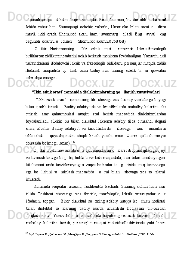 talpinadigan   go dakdan   farqim   yo qdir.   Biroq   bilaman,   bu   shirinlik       harom!
Ichida   zahar   bor!   Shunaqangi   achchiq   zaharki,   Umar   aka   bilan   meni   o ldirsa	

mayli,   ikki   orada   Shomurod   akani   ham   juvonmarg     qiladi.   Eng     avval     eng
begunoh  odamni o ldiradi   Shomurod akamni!(	
  250  bet)
O tkir   Hoshimovning   Ikki   eshik   orasi   romanida   leksik-frazeologik	
  
birliklardan zidlik munosabatini ochib berishda mohirona foydalanilgan. Yozuvchi turli
tushunchalarni  ifodalovchi   leksik  va  frazeologik  birliklarni   personajlar   nutqida  zidlik
ifodalash   maqsadida   qo llash   bilan   badiiy   asar   tilining   estetik   ta sir   quvvatini	
 
oshirishga erishgan.
“Ikki eshik orasi  romanida dialektizmlarning qo llanish xususiyatlari	
	
“Ikki eshik orasi      romanining tili   shevaga xos   lisoniy vositalarga boyligi	

bilan   ajralib   turadi.   Badiiy   adabiyotda   va   kinofilmlarda   mahalliy   koloritni   aks	

ettirish,   asar   qahramonlari   nutqini   real   berish   maqsadida   dialektizmlardan
foydalaniladi.   (Lekin   bu   bilan   dialektal   leksema   adabiy   tilda   o'rnashdi   degani
emas,   albatta.   Badiiy   adabiyot   va   kinofilmlarda       shevaga       xos       unsurlarni
ishlatishda       quyushqondan   chiqib   ketish   yaxshi   emas.   Ularni   qo'llash   me'yor
doirasida bo'lmog'i lozim). ” 37
O tkir Hoshimov asarda o z qahramonlarini o zlari istiqomat qiladigan joy	
  
va turmush tarziga bog liq holda tasvirlash maqsadida, asar  bilan tanishayotgan	

kitobxonni   unda   tasvirlanayotgan   voqea-hodisalar   to g risida   aniq   tasavvurga	
 
ega   bo lishini   ta minlash   maqsadida     o rni   bilan     shevaga   xos   so zlarni	
   
ishlatadi. 
Romanda   voqealar,   asosan,   Toshkentda   kechadi.   Shuning   uchun   ham   asar
tilida   Toshkent   shevasiga   xos   fonetik,   morfologik,   leksik   xususiyatlar   o z	

ifodasini   topgan.   Biror   dialektal   so zning   adabiy   nutqqa   ko chish   hodisasi	
  
bilan   dialektal   so zlarning   badiiy   asarda   ishlatilishi   hodisasini   bir-biridan

farqlash   zarur.   Yozuvchilar   o z   asarlarida   hayotning   realistik   tasvirini   chizish,	

mahalliy   koloritni   berish,   personajlar   nutqini   individuallashtirishda   yoki   biron
37
  Sayfullayeva R., Qurbonova M.
r  Mengliyev B., Boqiyeva G. Hozirgi o'zbek tili.  - Toshkent, 2005. 115-b. 