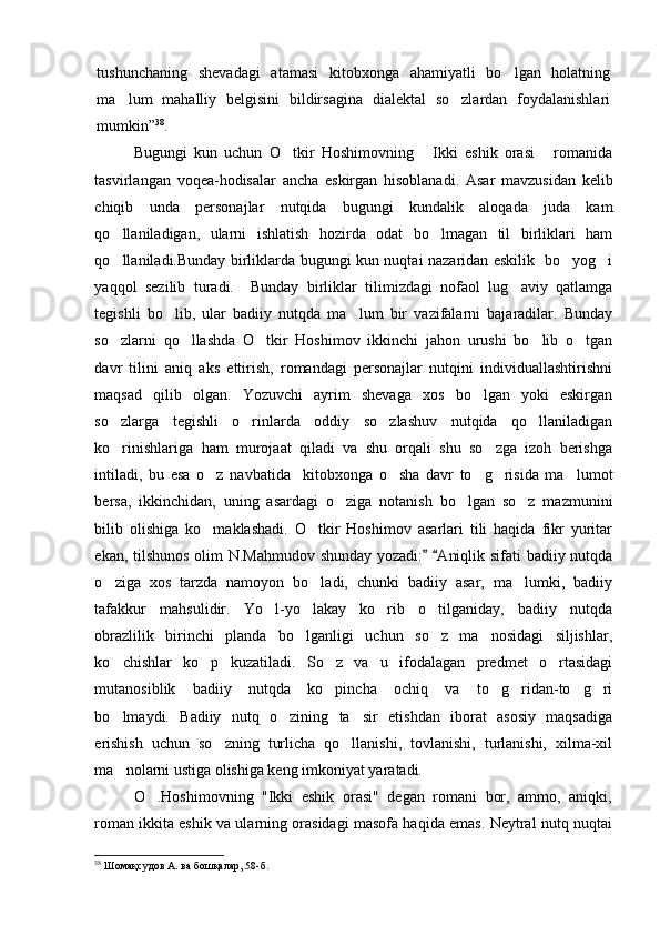 tushunchaning   shevadagi   atamasi   kitobxonga   ahamiyatli   bo lgan   holatning
ma lum   mahalliy   belgisini   bildirsagina   dialektal   so zlardan   foydalanishlari	
 
mumkin” 38
.
Bugungi   kun   uchun   O tkir   Hoshimovning   Ikki   eshik   orasi   romanida	
  
tasvirlangan   voqea-hodisalar   ancha   eskirgan   hisoblanadi.   Asar   mavzusidan   kelib
chiqib   unda   personajlar   nutqida   bugungi   kundalik   aloqada   juda   kam
qo llaniladigan,   ularni   ishlatish   hozirda   odat   bo lmagan   til   birliklari   ham	
 
qo llaniladi.Bunday birliklarda bugungi kun nuqtai nazaridan eskilik   bo yog i
  
yaqqol   sezilib   turadi.     Bunday   birliklar   tilimizdagi   nofaol   lug aviy   qatlamga	

tegishli   bo lib,   ular   badiiy   nutqda   ma lum   bir   vazifalarni   bajaradilar.   Bunday	
 
so zlarni   qo llashda   O tkir   Hoshimov   ikkinchi   jahon   urushi   bo lib   o tgan	
    
davr   tilini   aniq   aks   ettirish,   romandagi   personajlar   nutqini   individuallashtirishni
maqsad   qilib   olgan.   Yozuvchi   ayrim   shevaga   xos   bo lgan   yoki   eskirgan	

so zlarga   tegishli   o rinlarda   oddiy   so zlashuv   nutqida   qo llaniladigan	
   
ko rinishlariga   ham   murojaat   qiladi   va   shu   orqali   shu   so zga   izoh   berishga
 
intiladi,   bu   esa   o z   navbatida     kitobxonga   o sha   davr   to g risida   ma lumot	
    
bersa,   ikkinchidan,   uning   asardagi   o ziga   notanish   bo lgan   so z   mazmunini	
  
bilib   olishiga   ko maklashadi.   O tkir   Hoshimov   asarlari   tili   haqida   fikr   yuritar	
 
ekan, tilshunos olim N.Mahmudov shunday yozadi:   Aniqlik sifati badiiy nutqda	
 
o ziga   xos   tarzda   namoyon   bo ladi,   chunki   badiiy   asar,   ma lumki,   badiiy	
  
tafakkur   mahsulidir.   Yo l-yo lakay   ko rib   o tilganiday,   badiiy   nutqda	
   
obrazlilik   birinchi   planda   bo lganligi   uchun   so z   ma nosidagi   siljishlar,	
  
ko chishlar   ko p   kuzatiladi.   So z   va   u   ifodalagan   predmet   o rtasidagi	
   
mutanosiblik   badiiy   nutqda   ko pincha   ochiq   va   to g ridan-to g ri	
    
bo lmaydi.   Badiiy   nutq   o zining   ta sir   etishdan   iborat   asosiy   maqsadiga	
  
erishish   uchun   so zning   turlicha   qo llanishi,   tovlanishi,   turlanishi,   xilma-xil	
 
ma nolarni ustiga olishiga keng imkoniyat yaratadi.	

O .Hoshimovning   "Ikki   eshik   orasi"   degan   romani   bor,   ammo,   aniqki,	

roman ikkita eshik va ularning orasidagi masofa haqida emas. Neytral nutq nuqtai
38
 Шомақсудов А. ва бошқалар, 58-б. 