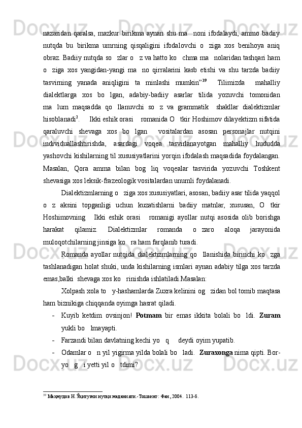 nazaridan   qaralsa,   mazkur   birikma   aynan   shu   ma noni   ifodalaydi,   ammo   badiiy
nutqda   bu   birikma   umrning   qisqaligini   ifodalovchi   o ziga   xos   benihoya   aniq	

obraz. Badiiy nutqda so zlar o z va hatto ko chma ma nolaridan tashqari ham	
   
o ziga   xos   yangidan-yangi   ma no   qirralarini   kasb   etishi   va   shu   tarzda   badiiy	
 
tasvirning   yanada   aniqligini   ta minlashi   mumkin”	
 39
    Tilimizda     mahalliy
dialektlarga   xos   bo lgan,   adabiy-badiiy   asarlar   tilida   yozuvchi   tomonidan	

ma lum   maqsadda   qo llanuvchi   so z   va   grammatik     shakllar   dialektizmlar	
  
hisoblanadi 2
.   Ikki eshik orasi  romanida O tkir Hoshimov dilayektizm sifatida	
  
qaraluvchi   shevaga   xos   bo lgan     vositalardan   asosan   personajlar   nutqini	

individuallashtirishda,   asardagi   voqea   tasvirlanayotgan   mahalliy   hududda
yashovchi kishilarning til xususiyatlarini yorqin ifodalash maqsadida foydalangan.
Masalan,   Qora   amma   bilan   bog liq   voqealar   tasvirida   yozuvchi   Toshkent	

shevasiga xos leksik-frazeologik vositalardan unumli foydalanadi. 
Dialektizmlarning o ziga xos xususiyatlari, asosan, badiiy asar tilida yaqqol	

o z   aksini   topganligi   uchun   kuzatishlarni   badiiy   matnlar,   xususan,   O tkir	
 
Hoshimovning   Ikki   eshik   orasi   romanigi   ayollar   nutqi   asosida   olib   borishga	
 
harakat   qilamiz.   Dialektizmlar   romanda   o zaro   aloqa   jarayonida	

muloqotchilarning jinsiga ko ra ham farqlanib turadi.	

Romanda   ayollar   nutqida   dialektizmlarning   qo llanishida   birinchi   ko zga	
 
tashlanadigan holat shuki, unda kishilarning ismlari aynan adabiy tilga xos tarzda
emas,balki  shevaga xos ko rinishda ishlatiladi.Masalan:	

Xolpash xola to y-hashamlarda Zuxra kelinini og zidan bol tomib maqtasa	
 
ham biznikiga chiqqanda oyimga hasrat qiladi. 
- Kuyib   ketdim   ovsinjon!   Potmam   bir   emas   ikkita   bolali   bo ldi.  	
 Zuram
yukli bo lmayapti. 	

- Farzandi bilan davlatning kechi yo q   deydi oyim yupatib.	
 
- Odamlar o n yil yigirma yilda bolali bo ladi. 	
   Zuraxonga  nima qipti. Bor-
yo g i yetti yil o tdimi? 	
  
39
 Маҳмудов Н.Ўқитувчи нутқи маданияти.-Тошкент: Фан, 2004.  113-б. 