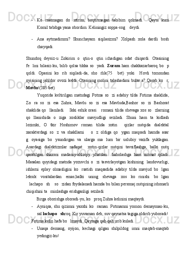 - Ko rsatmagan   do xtirim,   boqtirmagan   tabibim   qolmadi.     Qaysi   kuni 
Komil tabibga yana obordim. Keliningiz soppa-sog  deydi. 	

- Ana   aytmadimmi?   Shunchayam   siqilasizmi?   Xolpash   xola   dardli   bosh
chayqadi. 
Shundoq   deysiz-u   Zokirim   o qtin-o qtin   ichadigan   odat   chiqardi.   Otasining	
 
fe lini   bilasiz-ku,   bilib   qolsa   tikka   so yadi.  	
  Zuram   ham   chakkazarbaroq   bo p	
qoldi.   Opasini   ko rib   siqiladi-da,   sho rlik	
  (75     bet)   yoki     Hovli   tomondan
oyisining jahldo r   ovozi  keldi: - Otasining molini  talashadimi  bular   a? Qarab ko r,	

Mavlu !(285 bet)
Yuqorida   keltirilgan   matndagi   Potma   so zi   adabiy   tilda   Fotima   shaklida,	

Zo ra   so zi   esa   Zuhra,   Mavlu   so zi   esa   Mavluda,Bashor   so zi   Bashorat	
   
shaklida qo llaniladi.  Ikki eshik orasi  romani tilida shevaga xos so zlarning	
   
qo llanishida   o ziga   xosliklar   mavjudligi   seziladi.   Shuni   ham   ta kidlash	
  
lozimki,   O tkir   Hoshimov   roman   tilida   xotin   qizlar   nutqida   dialektal	
 
xarakterdagi   so z   va   shakllarni       o z   oldiga   qo ygan   maqsadi   hamda   asar	
  
g oyasiga   bo ysundirgan   va   ularga   ma lum   bir   uslubiy   vazifa   yuklagan.	
  
Asardagi   dialektizmlar   nafaqat     xotin-qizlar   nutqini   tavsiflashga,   balki   nutq
qaratilgan   shaxsni   madaniy-ahloqiy   jihatdan     baholashga   ham   xizmat   qiladi.
Masalan   quyidagi   matnda   yozuvchi   o zi   tasvirlayotgan   kishining     landovurligi,	

ishlarni   eplay   olmasligini   ko rsatish   maqsadida   adabiy   tilda   mavjud   bo lgan	
 
leksik   vositalardan   emas,balki   uning   shevaga   xos   ko rinishi   bo lgan	
 
lachapo sh  so zidan foydalanadi hamda bu bilan personaj nutqining ishonarli	
   
chiqishini ta minlashga erishganligi seziladi:	

          Birga oborishga oboradi-yu, ko proq Zuhra kelinini maqtaydi. 	

- Ayniqsa,   shu   qizimni   yaxshi   ko raman.   Potmamni   yomon   demayman-ku,	

sal  lachapo sh	
 roq. Kir yuvaman  deb,  suv qaynatsa tagiga oldirib yuboradi!
Fotima kelin hafa bo lmaydi. Qaytaga qah-qah urib kuladi. 	

- Unaqa   demang,   oyijon,   kechagi   qilgan   shilpildog imni   maqtab-maqtab	

yedingiz-ku! 