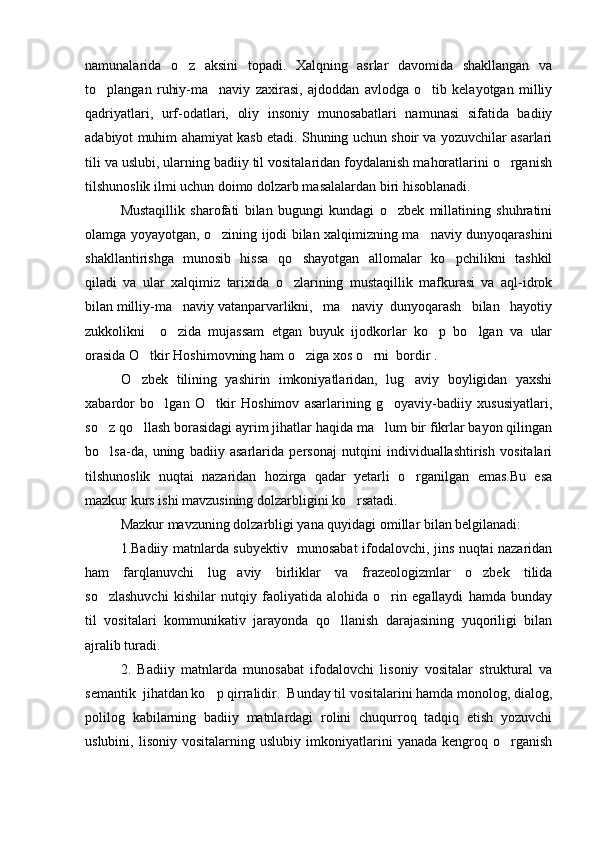 namunalarida   o z   aksini   topadi.   Xalqning   asrlar   davomida   shakllangan   va
to plangan   ruhiy-ma naviy   zaxirasi,   ajdoddan   avlodga   o tib   kelayotgan   milliy	
  
qadriyatlari,   urf-odatlari,   oliy   insoniy   munosabatlari   namunasi   sifatida   badiiy
adabiyot muhim ahamiyat kasb etadi. Shuning uchun shoir va yozuvchilar asarlari
tili va uslubi, ularning badiiy til vositalaridan foydalanish mahoratlarini o rganish	

tilshunoslik ilmi uchun doimo dolzarb masalalardan biri hisoblanadi. 
Mustaqillik   sharofati   bilan   bugungi   kundagi   o zbek   millatining   shuhratini	

olamga yoyayotgan, o zining ijodi bilan xalqimizning ma naviy dunyoqarashini	
 
shakllantirishga   munosib   hissa   qo shayotgan   allomalar   ko pchilikni   tashkil	
 
qiladi   va   ular   xalqimiz   tarixida   o zlarining   mustaqillik   mafkurasi   va   aql-idrok

bilan milliy-ma naviy vatanparvarlikni,   ma naviy  dunyoqarash   bilan   hayotiy	
 
zukkolikni     o zida   mujassam   etgan   buyuk   ijodkorlar   ko p   bo lgan   va   ular
  
orasida O tkir Hoshimovning ham o ziga xos o rni  bordir . 	
  
O zbek   tilining   yashirin   imkoniyatlaridan,   lug aviy   boyligidan   yaxshi
 
xabardor   bo lgan   O tkir   Hoshimov   asarlarining   g oyaviy-badiiy   xususiyatlari,	
  
so z qo llash borasidagi ayrim jihatlar haqida ma lum bir fikrlar bayon qilingan	
  
bo lsa-da,   uning   badiiy   asarlarida   personaj   nutqini   individuallashtirish   vositalari

tilshunoslik   nuqtai   nazaridan   hozirga   qadar   yetarli   o rganilgan   emas.Bu   esa	

mazkur kurs ishi mavzusining dolzarbligini ko rsatadi.	

Mazkur mavzuning dolzarbligi yana quyidagi omillar bilan belgilanadi:
1.Badiiy matnlarda subyektiv   munosabat ifodalovchi, jins nuqtai nazaridan
ham   farqlanuvchi   lug aviy   birliklar   va   frazeologizmlar   o zbek   tilida	
 
so zlashuvchi   kishilar   nutqiy   faoliyatida   alohida   o rin   egallaydi   hamda   bunday	
 
til   vositalari   kommunikativ   jarayonda   qo llanish   darajasining   yuqoriligi   bilan	

ajralib turadi.
2.   Badiiy   matnlarda   munosabat   ifodalovchi   lisoniy   vositalar   struktural   va
semantik  jihatdan ko p qirralidir.  Bunday til vositalarini hamda monolog, dialog,	

polilog   kabilarning   badiiy   matnlardagi   rolini   chuqurroq   tadqiq   etish   yozuvchi
uslubini,   lisoniy   vositalarning   uslubiy   imkoniyatlarini   yanada   kengroq   o rganish	
 