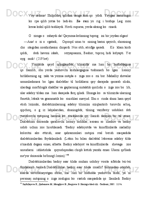 - Voy   ordona!   Shilpildoq   qilishni   sanga   kim   qo yibdi.   Yoygan   xamiringni
ko rpa   qilib   yotsa   bo ladi-ku.    	
  Zo ra	 ni   yo rig i   boshqa.   Lag mon	  
kessa kokil qilib tashlaydi. Hovli supursa, yerda aksing ko rinadi. 	

O zimga o xshaydi-da! Qaynona-kelinning tuprog ini bir joydan olgan! 	
  
— Ana!  o zi   o rgatadi,   Oqsoqol  uzun  to nining barini  qayirib,  shimining	
   
cho ntagidan nosshishasini  chiqardi. Nos otib, atrofga  qaradi.   Ko klam  kirib	
  
qoldi,     dedi   havoni   iskab,     sezyapsanmi,   Bashor,   tuproq   hidi   kelyapti.   Yer	
 
uyg ondi!	
    ( 219  bet)
  Yuqorida   qayd   qilinganidek,   tilimizda   ma lum   bir   hududdagina	

qo llanilib,   shu   yerda   yashovchi   kishilargagina   tushunarli   bo lgan     lisoniy	
 
birliklarning og zaki va yozma nutqda o ziga xos o rni bor. Mahalliy shevalar	
  
umumlashmasi   bo lgan   dialektlar   til   birliklarni   qay   darajada   qamrab   olishi,	

ulardagi morfologik shakllar va gaplarning sintaktik qurilishi o ziga xos bo lib,	
 
ular adabiy tildan ma lum darajada farq qiladi. Shunga ko ra tilimizda ularning	
 
fonetik, leksik va grammatik ko rinishlari mavjud. Shu o rinda shuni ham qayd	
 
etish   lozimki,   dialektizmlarning   adabiy   tilimizni   oziqlantirib   turuvchi   arluq,
qipchoq,   o g iz   lahjalaridan,   shuningdek,   tilning   vazifaviy   uslublari   deb	
 
yuritiluvchi   nutqning   hamma   ko rinishlarida   qo llanish   darajasi   bir   xil   emas.	
 
Dialektizm   doirasida   qaraluvchi   lisoniy   birliklar,   asosan   so zlashuv   va   badiiy	

uslub   uchun   xos   hisoblanadi.  	
 Badiiy   adabiyotda   va   kinofilmlarda   mahalliy
koloritni   aks   ettirish,   asar   qahramonlari   nutqini   real   berish   maqsadida
dialektizmlardan   foydalaniladi.   (Lekin   bu   bilan   dialektal   leksema   adabiy   tilda
o'rnashdi   degani   emas,   albatta.   Badiiy   adabiyot   va   kinofilmlarda       shevaga       xos
unsurlarni     ishlatishda     quyushqondan chiqib ketish yaxshi emas. Ularni qo'llash
me'yor doirasida bo'lmog'i lozim). ” 40
Dialektizmlardan   badiiy   asar   tilida   muhim   uslubiy   vosita   sifatida   tez-tez
foydalanib   turiladi.Dialektizmlar   badiiy   asar   tilida   muallif   tomonidan   ataylab,
asarda   tasvirlanayotgan   obraz,   ma lum   bir   hududda   yashovchi   kishi,   ya ni	
 
personaj   nutqining   o ziga   xosligini   ko rsatish   maqsadida   qo llaniladi.   Badiiy	
  
40
  Sayfullayeva R., Qurbonova M.
r  Mengliyev B., Boqiyeva G. Hozirgi o'zbek tili. -Toshkent, 2005.  115-b. 