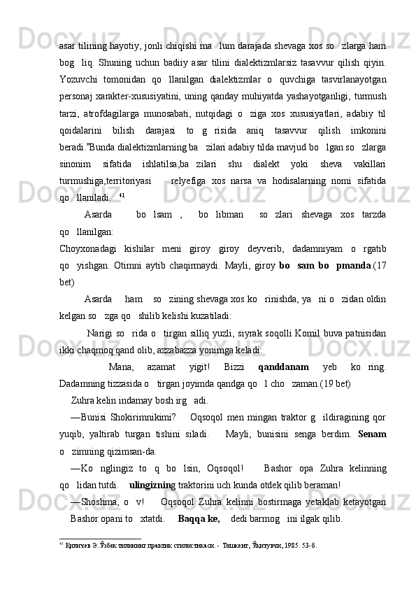 asar tilining hayotiy, jonli chiqishi ma lum darajada shevaga xos so zlarga ham 
bog liq.   Shuning   uchun   badiiy   asar   tilini   dialektizmlarsiz   tasavvur   qilish   qiyin.	

Yozuvchi   tomonidan   qo llanilgan   dialektizmlar   o quvchiga   tasvirlanayotgan	
 
personaj  xarakter-xususiyatini, uning qanday muhiyatda yashayotganligi, turmush
tarzi,   atrofdagilarga   munosabati,   nutqidagi   o ziga   xos   xususiyatlari,   adabiy   til	

qoidalarini   bilish   darajasi   to g risida   aniq   tasavvur   qilish   imkonini	
 
beradi. Bunda dialektizmlarning ba zilari adabiy tilda mavjud bo lgan so zlarga	
	  
sinonim   sifatida   ishlatilsa,ba zilari   shu   dialekt   yoki   sheva   vakillari	

turmushiga,territoriyasi     relyefiga   xos   narsa   va   hodisalarning   nomi   sifatida	

qo llaniladi.	
  41
Asarda     bo lsam ,   bo libman   so zlari   shevaga   xos   tarzda	
      
qo llanilgan:	

Choyxonadagi   kishilar   meni   giroy   giroy   deyverib,   dadamniyam   o rgatib	

qo yishgan.   Otimni   aytib   chaqirmaydi.   Mayli,   giroy  	
 bo sam   bo pmanda	  . ( 17
bet)
Asarda   ham  so zining shevaga xos ko rinishda, ya ni o zidan oldin	
     
kelgan so zga qo shilib kelishi kuzatiladi:	
 
  Narigi so rida o tirgan silliq yuzli, siyrak soqolli Komil buva patnisidan	
 
ikki chaqmoq qand olib, azzabazza yonimga keladi:
 Mana,   azamat   yigit!   Bizzi   qanddanam   yeb   ko ring.	

Dadamning tizzasida o tirgan joyimda qandga qo l cho zaman.	
   ( 19  bet)
Zuhra kelin indamay bosh irg adi.	

— Bunisi   Shokirimnikimi?     Oqsoqol   men   mingan   traktor   g ildiragining   qor
	
yuqib,   yaltirab   turgan   tishini   siladi.     Mayli,   bunisini   senga   berdim.  	
 Senam
o zimning qizimsan-da.	

— Ko nglingiz   to q   bo lsin,   Oqsoqol!     Bashor   opa  	
    Zuhra   kelinning
qo lidan tutdi. 	
  ulingiznin g trak torini uch kunda otdek qilib beraman!
— Shoshma,   o v!     Oqsoqol   Zuhra   kelinni   bostirmaga   yetaklab   ketayotgan	
 
Bashor opani to xtatdi.   
  Baqqa ke,    dedi barmog ini ilgak qilib.		
41
 Қиличев Э.Ўзбек тилининг практик стилистикаси. -   Тошкент ,  Ўқитувчи,   1985 .  53 -б . 