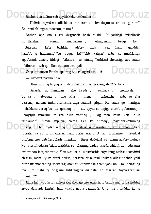 Bashor opa kulimsirab qaytib keldi.birikmalar 
 Kelinlaringizdan aqalli bittasi traktorchi bo lsin degan sensan, to g rimi?  
Zo rani 	
 obkegan  menman, rostmi?
Bashor   opa   «to g ri»   degandek   bosh   silkidi.	
    Yuqoridagi   misollarda
qo llanilgan   senam . qanddanam ,   ulingizning , baqqa   ke ,	
        
obkegan   kabi   birliklar   adabiy   tilda   sen   ham , qanddan	
    
ham , o g lingizning , bu   yoqqa   kel , olib   kelgan   kabi   ko rinishlariga	
      	  
ega.Asarda   adabiy   tildagi   bilamiz   so zining   Toshkent   shevasiga   xos   tarzda	
  
bilovuz  deb qo llanishi ham uchraydi:	
  
Orqa tomondan Parcha opaning do rillagani eshitildi:	

— Bilovuz!  Yaxshi bola!
 Olimjon, chiq buyoqqa!   dedi Zakunchi zalga	
   alanglab.( 229   bet)
Asarda   qo llanilgan   sho ttaydi ,   sendaqa ,   xormayla ,	
        
bo sa ,   etvossiz ,   mo rcha ,   mino ,   zakunchi   kabi   so zlar	
           
personaj   nutqini   individuallashtirishga   xizmat   qilgan.   Romanda   qo llanilgan	

chakkazarbaroq   bo lib   qolmoq ,     suv   qaynatsa   tagiga   oldirib   yubormoq ,	
    
yoygan   xamirini   ko rpa   qilib   yotmoq ,   lag mon   kessa   kokil   qilib
    
tashlamoq ,   hovli   supursa,   yerda   aksi   ko rinmoq ,   qaynona-kelinning	
   	
tuprog ini   bir   joydan   olmoq   ,	
     oh   desa,   o pkasidan   oy   ko rinmoq  	   kabi
iboralar   va   so z   birikmalari   ham   borki,   ularni   O tkir   Hoshimov   individual	
 
uslubiga   xos   deb   hisoblash   mumkin.   Biror   dialektal   so zning   adabiy   nutqqa	
 
ko chish hodisasi bilan dialektal so zlarning badiiy asarda ishlatilishi hodisasini	
 
bir-biridan farqlash zarur. Yozuvchilar o z asarlarida hayotning realistik tasvirini	

chizish,   mahalliy   koloritni   berish,   personajlar   nutqini   individuallashtirishda   yoki
biron tushunchaning shevadagi  atamasi  kitobxonga ahamiyatli bo lgan holatning	

ma lum   mahalliy   belgisini   bildirsagina   dialektal   so zlardan   foydalanishlari	
 
mumkin” 42
.
Shuni ham yodda tutish kerakki, shevaga xos unsurlarni badiiy asar tiliga haddan
ziyod   darajada   kiritish   ham   yaxshi   natija   bermaydi.   O rinsiz   ,   haddan   ko p	
 
42
 Шомақсудов А. ва бошқалар ,  58 -б . 