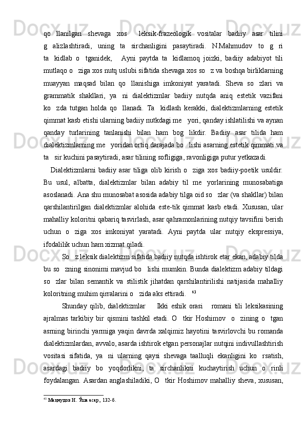 qo llanilgan   shevaga   xos     leksik-frazeologik   vositalar   badiiy   asar   tilini
g alizlashtiradi,   uning   ta sirchanligini   pasaytiradi.   N.Mahmudov   to g ri
   
ta kidlab   o tganidek,   Ayni   paytda   ta kidlamoq   joizki,   badiiy   adabiyot   tili
   
mutlaqo o ziga xos nutq uslubi sifatida shevaga xos so z va boshqa birliklarning	
 
muayyan   maqsad   bilan   qo llanishiga   imkoniyat   yaratadi.   Sheva   so zlari   va	
 
grammatik   shakllari,   ya ni   dialektizmlar   badiiy   nutqda   aniq   estetik   vazifani	

ko zda   tutgan   holda   qo llanadi.   Ta kidlash   kerakki,   dialektizmlarning   estetik	
  
qimmat kasb etishi ularning badiiy nutkdagi me yori, qanday ishlatilishi va aynan	

qanday   turlarining   tanlanishi   bilan   ham   bog likdir.   Badiiy   asar   tilida   ham

dialektizmlarning me yoridan ortiq darajada bo lishi asarning estetik qimmati va	
 
ta sir kuchini pasaytiradi, asar tilining sofligiga, ravonligiga putur yetkazadi.	

Dialektizmlarni   badiiy   asar   tiliga   olib   kirish   o ziga   xos   badiiy-poetik   usuldir.	

Bu   usul,   albatta,   dialektizmlar   bilan   adabiy   til   me yorlarining   munosabatiga	

asoslanadi. Ana shu munosabat asosida adabiy tilga oid so zlar (va shakllar) bilan	

qarshilantirilgan   dialektizmlar   alohida   este-tik   qimmat   kasb   etadi.   Xususan,   ular
mahalliy koloritni qabariq tasvirlash, asar qahramonlarining nutqiy tavsifini berish
uchun   o ziga   xos   imkoniyat   yaratadi.   Ayni   paytda   ular   nutqiy   ekspressiya,	

ifodalilik uchun ham xizmat qiladi.
So z leksik dialektizm sifatida badiiy nutqda ishtirok etar ekan, adabiy tilda

bu so zning sinonimi mavjud bo lishi mumkin. Bunda dialektizm adabiy tildagi	
 
so zlar   bilan   semantik   va   stilistik   jihatdan   qarshilantirilishi   natijasida   mahalliy	

koloritning muhim qirralarini o zida aks ettiradi.	
  43
Shunday   qilib,   dialektizmlar     Ikki   eshik   orasi   romani   tili   leksikasining	
 
ajralmas   tarkibiy   bir   qismini   tashkil   etadi.   O tkir   Hoshimov     o zining   o tgan	
  
asrning birinchi yarmiga yaqin davrda xalqimiz hayotini  tasvirlovchi bu romanda
dialektizmlardan, avvalo, asarda ishtirok etgan personajlar nutqini indivullashtirish
vositasi   sifatida,   ya ni   ularning   qaysi   shevaga   taalluqli   ekanligini   ko rsatish,	
 
asardagi   badiiy   bo yoqdorlikni,   ta sirchanlikni   kuchaytirish   uchun   o rinli
  
foydalangan.  Asardan anglashiladiki,  O tkir  Hoshimov  mahalliy sheva,  xususan,	

43
 Маҳмудов Н. Ўша асар ,   132 -б . 