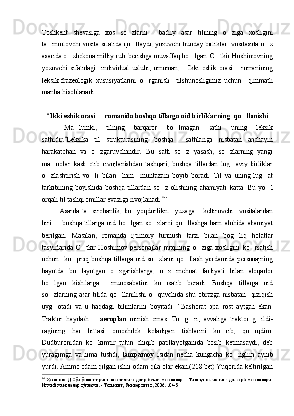 Toshkent   shevasiga   xos   so zlarni     badiiy   asar   tilining   o ziga   xosligini 
ta minlovchi vosita sifatida qo llaydi, yozuvchi bunday birliklar  vositasida o z	
  
asarida o zbekona milliy ruh  berishga muvaffaq bo lgan. O tkir Hoshimovning	
  
yozuvchi   sifatidagi     individual   uslubi,   umuman,   Ikki   eshik   orasi   romanining	
 
leksik-frazeologik   xususiyatlarini   o rganish     tilshunosligimiz   uchun     qimmatli	

manba hisoblanadi. 
“ Ikki eshik orasi   romanida boshqa tillarga oid birliklarning  qo llanishi	
 
Ma lumki,   tilning   barqaror   bo lmagan   sathi   uning   leksik	
 
sathidir. Leksika   til   strukturasining   boshqa     sathlariga   nisbatan   anchayin	

harakatchan   va   o zgaruvchandir.   Bu   sath   so z   yasash,   so zlarning   yangi	
  
ma nolar   kasb   etib   rivojlanishdan   tashqari,   boshqa   tillardan   lug aviy   birliklar	
 
o zlashtirish   yo li   bilan     ham     muntazam   boyib   boradi.   Til   va   uning   lug at	
  
tarkibining   boyishida   boshqa   tillardan   so z   olishning   ahamiyati   katta.   Bu   yo l	
 
orqali til tashqi omillar evaziga rivojlanadi.
 44
 
Asarda   ta sirchanlik,   bo yoqdorlikni     yuzaga       keltiruvchi     vositalardan	
 
biri     boshqa   tillarga   oid   bo lgan   so zlarni   qo llashga   ham   alohida   ahamiyat	
   
berilgan.   Masalan,   romanda   ijtimoiy   turmush   tarzi   bilan   bog liq   holatlar	

tasvirlarida   O tkir   Hoshimov   personajlar   nutqining   o ziga   xosligini   ko rsatish	
  
uchun     ko proq   boshqa   tillarga   oid   so zlarni   qo llash   yordamida   personajning	
  
hayotda   bo layotgan   o zgarishlarga,   o z   mehnat   faoliyati   bilan   aloqador
  
bo lgan   kishilarga     munosabatini   ko rsatib   beradi.   Boshqa   tillarga   oid	
 
so zlarning   asar   tilida   qo llanilishi   o quvchida   shu   obrazga   nisbatan     qiziqish
  
uyg otadi   va   u   haqdagi   bilimlarini   boyitadi:  
 “ Bashorat   opa   rost   aytgan   ekan.
Traktor   haydash    	
 aeroplan   minish   emas.   To g ri,   avvaliga   traktor   g ildi-	  
ragining   har   bittasi   omochdek   keladigan   tishlarini   ko rib,   qo rqdim.	
 
Dudburonidan   ko kimtir   tutun   chiqib   patillayotganida   bosib   ketmasaydi,   deb	

yuragimga   va-hima   tushdi,   lampamoy   isidan   necha   kungacha   ko nglim   aynib	

yurdi. Ammo odam qilgan ishni odam qila olar ekan.(218 bet) Yuqorida keltirilgan
44
 Ҳасанова Д.Сўз ўзлаштириш назариясига доир баъзи масалалар. - Тилшуносликнинг долзарб масалалари.
Илмий мақолалар тўплами. - Тошкент, Университет, 2006. 104-б. 