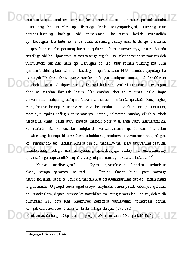 misollarda   qo llanilgan   aeroplan,   lampamoy   kabi   so zlar   rus   tiliga   oid   texnika 
bilan   bog liq   so zlarning   tilimizga   kirib   kelayotganligini,   ularning   asar	
 
personajlarining   kasbiga   oid   tomonlarini   ko rsatib   berish   maqsadida	

qo llanilgan.   Bu   kabi   so z   va   birikmalarning   badiiy   asar   tilida   qo llanilishi	
  
o quvchida   o sha   personaj   kasbi   haqida   ma lum   tasavvur   uyg otadi.   Asarda
   
rus tiliga oid bo lgan texnika vositalariga tegishli so zlar qatorida varvarizm deb	
 
yuritiluvchi   birliklar   ham   qo llanilgan   bo lib,   ular   roman   tilining   ma lum	
  
qismini tashkil qiladi. Ular o rtasidagi farqni tilshunos N.Mahmudov quyidagicha	

izohlaydi: Tilshunoslikda   varvarizmlar   deb   yuritiladigan   boshqa   til   birliklarini	

o zbek tiliga o zlashgan, adabiy tilning leksik me yorlari sirasidan o rin olgan	
   
chet   so zlardan   farqlash   lozim.   Har   qanday   chet   so z   emas,   balki   faqat	
 
varvarizmlar   nutqning   sofligini   buzadigan   unsurlar   sifatida   qaraladi.   Rus,   ingliz,
arab,  fors  va   boshqa  tillardagi   so z  va   birikmalarni   o zbekcha  nutqda  ishlatish,	
 
avvalo,   nutqning   sofligini   tamoman   yo qotadi,  qolaversa,   bunday   qilish   o zbek	
 
tiligagina   emas,   balki   ayni   paytda   mazkur   xorijiy   tillarga   ham   hurmatsizlikni
ko rsatadi.   Ba zi   kishilar   nutqlarida   varvarizmlarni   qo llarkan,   bu   bilan	
  
o zlarining   boshqa   til-larni   ham   bilishlarini,   madaniy   saviyasining   yuqoriligini

ko rsatgandek   bo ladilar.   Aslida   esa   bu   madaniy-ma rifiy   saviyaning   pastligi,
  
tafakkurning   torligi,   ma naviyatning   qashshoqligi,   milliy   va   umuminsoniy	

qadriyatlarga nopisandlikning ildiz otganligini namoyon etuvchi holatdir.	
 45
 
E rtaga   oddix ingmi?     Oyim   qiymalagich   bandini   aylantirar	

ekan,   menga   qaramay   so radi.    	
  E rtalab   Omon   bilan   past   bozorga
tushib kelsang. Sabzi o lgur qolmabdi.	
 ( 370  bet) Odamlarning gap - so zidan shuni	
anglaymanki,   Oqsoqol   buva   «gadavoy»   maylisda,   «men   yendi   keksayib   qoldim,
bo shatinglar», degan. Ammo kolxozchilar, «o zingiz bosh bo lasiz», deb turib	
  
olishgan. (   282   bet)   Raz   Shomurod   kolxozda   yashaydimi,   tomorqasi   bormi,
xo jalikdan 
 h ech bo lmasa bir kishi dalaga chiqsin!(	 272  bet)
 Klub zinasida turgan Oqsoqol to y egasidek hammani ichkariga taklif qilyapti.	

45
 Маҳмудов Н.Ўша асар, 137-б. 