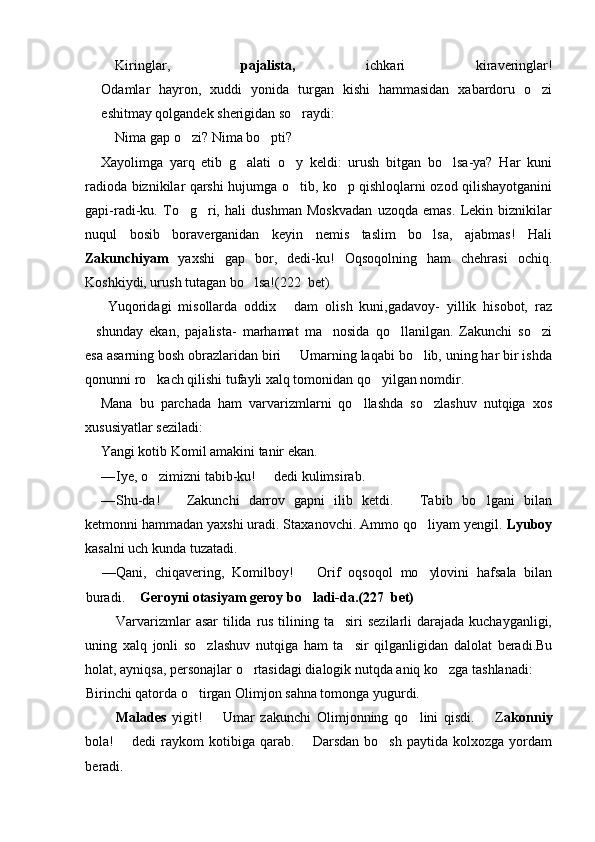  Kiringlar,   pajalista,   ichkari   kiraveringlar!
Odamlar   hayron,   xuddi   yonida   turgan   kishi   hammasidan   xabardoru   o zi
eshitmay qolgandek sherigidan so raydi:	

 Nima gap o zi? Nima bo pti?	
 
Xayolimga   yarq   etib   g alati   o y   keldi:   urush   bitgan   bo lsa-ya?   Har   kuni	
  
radioda biznikilar qarshi hujumga o tib, ko p qishloqlarni ozod qilishayotganini	
 
gapi-radi-ku.   To g ri,   hali   dushman   Moskvadan   uzoqda   emas.   Lekin   biznikilar	
 
nuqul   bosib   boraverganidan   keyin   nemis   taslim   bo lsa,   ajabmas!   Hali	

Zakunchiyam   yaxshi   gap   bor,   dedi-ku!   Oqsoqolning   ham   chehrasi   ochiq.
Koshkiydi, urush tutagan bo lsa!(	
 222   bet)
  Yuqoridagi   misollarda   oddix   dam   olish   kuni,gadavoy-   yillik   hisobot,   raz	

shunday   ekan,   pajalista-   marhamat   ma nosida   qo llanilgan.   Zakunchi   so zi	
   
esa asarning bosh obrazlaridan biri   Umarning laqabi bo lib, uning har bir ishda	
 
qonunni ro kach qilishi tufayli xalq tomonidan qo yilgan nomdir. 	
 
Mana   bu   parchada   ham   varvarizmlarni   qo llashda   so zlashuv   nutqiga   xos	
 
xususiyatlar seziladi:
Yangi kotib Komil amakini tanir ekan.
— Iye, o zimizni tabib-ku!   dedi kulimsirab.	
 
— Shu-da!     Zakunchi   darrov   gapni   ilib   ketdi.     Tabib   bo lgani   bilan	
 	
ketmonni hammadan yaxshi uradi. Staxanovchi. Ammo qo liyam yengil. 	
 Lyuboy
kasalni uch kunda tuzatadi.
— Qani,   chiqavering,   Komilboy!     Orif   oqsoqol   mo ylovini   hafsala   bilan	
	
buradi.   	
 Geroyni otasiyam geroy bo ladi-da.(227  bet)	
Varvarizmlar  asar  tilida rus tilining ta siri  sezilarli  darajada kuchayganligi,	

uning   xalq   jonli   so zlashuv   nutqiga   ham   ta sir   qilganligidan   dalolat   beradi.Bu	
 
holat, ayniqsa, personajlar o rtasidagi dialogik nutqda aniq ko zga tashlanadi:	
 
Birinchi qatorda o tirgan Olimjon sahna tomonga yugurdi.	

 Malades   yigit!     Umar   zakunchi   Olimjonning   qo lini   qisdi.     Z	
 	 akonniy
bola!    dedi  raykom   kotibiga  qarab.    Darsdan  bo sh   paytida  kolxozga  yordam	
 	
beradi. 