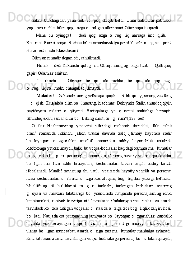 Sahna   burchagidan   yana   Soli   so poq   chiqib   keldi.   Umar   zakunchi   patnusxa
yog och ruchka bilan qog ozga o ral-gan allanimani Olimjonga tutqazdi.	
  
 Mana   bu   oyingga!     dedi   qog ozga   o rog liq   narsaga   imo   qilib.  	
 	  
Ro mol. Bunisi senga. Ruchka bilan «	
 moskovskiy»  pero! Yaxshi o qi, xo pmi?	 
Hozir nechanchi  klassdasan?
Olimjon nimadir degan edi, eshitilmadi.
 Nima?   dedi Zakunchi qulog ini Olimjonning og ziga tutib.   Qattiqroq	
 	 
gapir! Odamlar   eshitsin.
— To rtinchi!     Olimjon   bir   qo lida   ruchka,   bir   qo lida   qog ozga	
    
o rog liq ro molni changallab jilmaydi.	
  
— Malades!    Zakunchi uning yelkasiga qoqdi.   Bilib qo y, sening vazifang	
 	
 o qish. Kelajakda olim bo lmasang, hisobmas. Dohiymiz Stalin shundoq qiyin	
	 
paytdayam   sizlarni   o qityapti.   Boshqalarga   yo q   nonni   maktabga   beryapti.	
 
Shundoq ekan, senlar olim bo lishing shart, to g rimi?(	
   229   bet)
O tkir   Hoshimovning   yozuvchi   sifatidagi   mahorati   shundaki, Ikki   eshik	
 
orasi   romanida   ikkinchi   jahon   urushi   davrida   xalq   ijtimoiy   hayotida   sodir

bo layotgan   o zgarishlar   muallif   tomonidan   oddiy   bayonchilik   uslubida	
 
kitobxonga yetkazilmaydi, balki bu voqea-hodisalar haqidagi xamma ma lumotlar	

to g ridan to g ri  personajlar tomonidan, ularning hayotiy voqealarga daxldor	
   
bo lgan   ma lum   ichki   hissiyotlar,   kechinmalari   tasviri   orqali   badiiy   tarzda
 
ifodalanadi.   Muallif   tasvirning   shu   usuli     vositasida   hayotiy   voqelik   va   personaj
ichki   kechinmalari   o rtasida   o ziga   xos   aloqani,   bog liqlikni   yuzaga   keltiradi.	
  
Muallifning   til   birliklarini   to g ri   tanlashi,   tanlangan   birliklarni   asarning	
 
g oyasi   va   mavzusi   talablariga   bo ysundirishi   natijasida   personajlarning   ichki	
 
kechinmalari,   ruhiyati   tasviriga   oid   lavhalarda   ifodalangan   ma nolar     va   asarda	

tasvirlash ko zda tutilgan voqealar o rtasida o ziga xos bog liqlik zanjiri hosil	
   
bo ladi. Natijada esa personajning jamiyatda bo layotgan o zgarishlar, kundalik	
  
hayotda   yuz   berayotgan   voqea-hodisalar   to g risidagi   muayyan   tasavvurlari,	
 
ularga   bo lgan   munosabati   asarda   o ziga   xos   ma lumotlar   manbaiga   aylanadi.	
  
Endi kitobxon asarda tasvirlangan voqea-hodisalarga personaj ko zi bilan qaraydi,	
 