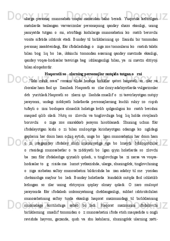 ularga   personaj   munosabati   nuqtai   nazaridan   baho   beradi.   Yuqorida   keltirilgan
matnlarda   tanlangan   varvarizmlar   personajning   qanday   shaxs   ekanligi,   uning
jamiyatda   tutgan   o rni,   atrofdagi   kishilarga   munosabatini   ko rsatib   beruvchi 
vosita   sifatida   ishtirok   etadi.   Bunday   til   birliklarining   qo llanishi   bir   tomondan	

personaj xarakteridagi, fikr ifodalashdagi o ziga xos tomonlarni ko rsatish talabi	
 
bilan   bog liq   bo lsa,   ikkinchi   tomondan   asarning   qanday   mavzuda   ekanligi,	
 
qanday   voqea-hodisalar   tasviriga   bag ishlanganligi   bilan,   ya ni   mavzu   ehtiyoji	
 
bilan aloqadordir.  
Haqoratli so zlarning personajlar nutqida tutgan o rni	
 
“Ikki   eshik   orasi   romani   tilida   boshqa   birliklar   qatori   haqoratli   so zlar   va	
	
iboralar ham faol qo llaniladi. Haqoratli so zlar ilmiy adabiyotlarda vulgarizmlar	
 
deb   yuritiladi.Haqoratli so zlarni qo llashda muallif o zi tasvirlayotgan nutqiy	
  
jarayonni,   undagi   ziddiyatli   holatlarda   personajlarning   kuchli   ruhiy   zo riqish	

tufayli   o zini   boshqara   olmaslik   holatiga   kelib   qolganligini   ko rsatib   berishni	
 
maqsad   qilib   oladi.   Nutq   so zlovchi   va   tinglovchiga   bog liq   holda   rivojlanib	
 
boruvchi     o ziga   xos   murakkab   jarayon   hisoblanadi.   Shuning   uchun   fikr	

ifodalayotgan   kishi   o zi   bilan   muloqotga   kirishayotgan   odamga   ko nglidagi	
 
gaplarini   har   doim   ham   ochiq   aytish,   unga   bo lgan   munosabatini   har   doim   ham	

o zi   istaganiday   ifodalay   olish   imkoniyatiga   ega   bo lmaydi.	
    Muloqotchilar
o rtasidagi   munosabatlar   o ta   ziddiyatli   bo lgan   qiyin   holatlarda
     so zlovchi	
ba zan   fikr   ifodalashga   qiynalib   qoladi,   u   tinglovchiga   ba zi   narsa   va   voqea-	
 
hodisalar to g risida ma lumot yetkazishda, ularga, shuningdek, tinglovchining	
  
o ziga   nisbatan   salbiy   munosabatini   bildirishda   ba zan   adabiy   til   me yoridan	
  
chekinishga   majbur   bo ladi.   Bunday   holatlarda     kundalik   nutqda   faol   ishlatilib	

kelingan   so zlar   uning   ehtiyojini   qoplay   olmay   qoladi.	
   O zaro   muloqot	
jarayonida   fikr   ifodalash   imkoniyatining   cheklanganligi,   suhbat   ishtirokchilari
munosabatining   salbiy   tusda   ekanligi   haqorat   mazmunidagi   til   birliklarining
muomalaga   kiritilishiga   sabab   bo ladi.   Haqorat   mazmunini   ifodalovchi	

birliklarning     muallif tomonidan o z munosabatini ifoda etish maqsadida u ongli	

ravishda   hayvon,   gazanda,   qush   va   shu   kabilarni,   shuningdek   ularning   xatti- 