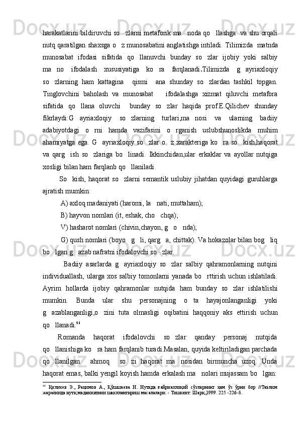 harakatlarini bildiruvchi so zlarni metaforik ma noda qo llashga   va shu orqali  
nutq qaratilgan shaxsga o z munosabatini anglatishga intiladi.
   Tilimizda   matnda
munosabat   ifodasi   sifatida   qo llanuvchi   bunday   so zlar   ijobiy   yoki   salbiy	
 
ma no   ifodalash   xususiyatiga   ko ra   farqlanadi	
  . Tilimizda   g ayriaxloqiy	
so zlarning   ham   kattagina     qismi     ana   shunday   so zlardan   tashkil   topgan.	
 
Tinglovchini   baholash   va   munosabat       ifodalashga   xizmat   qiluvchi   metafora
sifatida   qo llana   oluvchi     bunday   so zlar   haqida   prof.E.Qilichev   shunday	
 
fikrlaydi:G ayriaxloqiy   so zlarning   turlari,ma nosi   va   ularning   badiiy
  
adabiyotdagi   o rni   hamda   vazifasini   o rganish   uslubshunoslikda   muhim	
 
ahamiyatga  ega.  G ayriaxloqiy  so zlar   o z xarakteriga ko ra  so kish,haqorat	
    
va   qarg ish   so zlariga   bo linadi.   Ikkinchidan,ular   erkaklar   va   ayollar   nutqiga	
  
xosligi bilan ham farqlanb qo llaniladi.	

            So kish,   haqorat   so zlarni   semantik   uslubiy   jihatdan   quyidagi   guruhlarga	
 
ajratish mumkin:
A) axloq madaniyati (haromi,   la nati,	
   muttaham);
B) hayvon nomlari (it, eshak, cho chqa);

V)   hasharot nomlari (chivin,chayon, g o nda);	
 
G)   qush nomlari (boyo g li, qarg a, chittak). Va hokazolar bilan bog liq	
   
bo lgan g azab nafratni ifodalovchi so zlar.	
  
            Badiiy   asarlarda   g ayriaxloqiy   so zlar   salbiy   qahramonlarning   nutqini	
 
individuallash,   ularga   xos   salbiy   tomonlarni   yanada   bo rttirish   uchun  ishlatiladi.	

Ayrim   hollarda   ijobiy   qahramonlar   nutqida   ham   bunday   so zlar   ishlatilishi	

mumkin.   Bunda   ular   shu   personajning   o ta   hayajonlanganligi   yoki	

g azablanganligi,o zini   tuta   olmasligi   oqibatini   haqqoniy   aks   ettirish   uchun	
 
qo llanadi.
 46
Romanda   haqorat   ifodalovchi   so zlar   qanday   personaj   nutqida	

qo llanishiga ko ra ham farqlanib turadi.Masalan, quyida keltiriladigan parchada	
 
qo llanilgan   ahmoq   so zi   haqorat   ma nosidan   birmuncha   uzoq.   Unda
    
haqorat emas, balki yengil koyish hamda erkalash ma nolari mujassam bo lgan:	
 
46
  Қиличев   Э.,   Раҳимов   А.,   Қўшшаева   Н.   Нутқда   ғайриахлоқий   сўзларнинг   ҳам   ўз   ўрни   бор   //Таълим
жараёнида нутқ маданиятини шакллантириш масалалари. - Тошкент: Шарқ,1999. 225 -226 -б . 