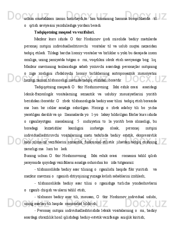 uchun   mustahkam   zamin   hozirlaydi,ta lim   tizimining   hamma   bosqichlarida     til
o qitish saviyasini yaxshilashga yordam beradi.	

Tadqiqotning maqsad va vazifalari.
Mazkur   kurs   ishida   O tkir   Hoshimov   ijodi   misolida   badiiy   matnlarda	

personaj   nutqini   individuallashtiruvchi     vositalar   til   va   uslub   nuqtai   nazaridan
tadqiq etiladi. Tildagi barcha lisoniy vositalar va birliklar u yoki bu darajada inson
omiliga,  uning jamiyatda  tutgan o rni, voqelikni  idrok etish saviyasiga  bog liq.	
 
Mazkur   mavzuning   tanlanishiga   sabab   yozuvchi   asaridagi   personajlar   nutqining
o ziga   xosligini   ifodalovchi   lisoniy   birliklarning   antroposentrik   xususiyatini	

hozirgi zamon tilshunosligi matnida tadqiq etishdan iboratdir.
Tadqiqotning maqsadi  O tkir  Hoshimovning  Ikki  eshik orasi  asaridagi	
  
leksik-frazeologik   vositalarning   semantik   va   uslubiy   xususiyatlarini   yoritib
berishdan iboratdir. O zbek  tilshunosligida badiiy asar tilini  tadqiq etish borasida	

ma lum   bir   ishlar   amalga   oshirilgan.   Hozirgi   o zbek   adabiy   tili   bo yicha	
  
yaratilgan darslik va qo llanmalarda yo l-yo lakay bildirilgan fikrlar kurs ishida	
  
o rganilayotgan     masalaning     5     mohiyatini   to la   yoritib   bera   olmasligi,   bu	
 
boradagi   kuzatishlar   kamligini   inobatga   olsak,   personaj   nutqini
individuallashtiruvchi   vositalarning   matn   tarkibida   badiiy   estetik,   ekspressivlik
kabi xilma-xil vazifalarini semantik, funksional-stilistik   jihatdan tadqiq etishning
zarurligi ma lum bo ladi.	
 
Buning   uchun   O tkir   Hoshimovning   Ikki   eshik   orasi   romanini   tahlil   qilish	
  
jarayonida quyidagi vazifalarni amalga oshirishni ko zda tutganmiz:	

-   tilshunoslikda   badiiy   asar   tilining   o rganilishi   haqida   fikr   yuritish       va	

mazkur mavzuni o rganish ehtiyojining yuzaga kelish sabablarini izohlash;	

-   tilshunoslikda   badiiy   asar   tilini   o rganishga   turlicha   yondashuvlarni	

o rganib chiqish va ularni tahlil etish;	

-   tilshunos   badiiy   asar   tili,   xususan,   O tkir   Hoshimov   individual   uslubi,	

uning asarlari tili haqida  munosabat bildirish;
-   Personaj   nutqini   individuallashtirishda   leksik   vositalarning   o rni,   badiiy	

asardagi obrazlilik hosil qilishdagi badiiy-estetik vazifasiga  aniqlik kiritish; 