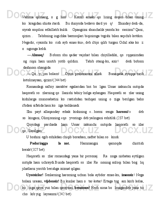 Vahima   qilmang,   o g lim!     Komil   amaki   qo lining   orqasi   bilan   uning   
ko kragidan ohista itardi.   Bu dunyoda bedavo dard yo q!   Shunday dedi-da,	
   
siyrak soqolini selkillatib kuldi.   Opangizni shunchalik yaxshi ko rasizmi? Qani,	
	
qizim...   Tabibning ingichka barmoqlari biqinimga tegishi bilan sapchib ketdim.	

Negadir,   «yaxshi   ko rish   ayb   emas-ku»,   deb   iltijo   qilib   turgan   Ochil   aka   ko z	
 
o ngimga keldi.	

— Ahmoq!     Bobom   shu   qadar   vajohat   bilan   chiyilladiki,   qo rqqanimdan	
	
og riqni   ham   unutib   yotib   qoldim.     Tabib   otang-ku,   axir!     dedi   bobom	
  
dashnom ohangida.
— Qo y,   jon   bolam!     Oyim   peshonamni   siladi.     Bunaqada   oyoqqa   turib	
  
ketolmaysan, qizim!(244 bet)
Romandagi   salbiy   xarakter   egalaridan   biri   bo lgan   Umar   zakunchi   nutqida	

haqoratli so zlarning qo llanishi tabiiy holga aylangan. Haqoratli so zlar uning	
  
kishilarga   munosabatini   ko rsatishdan   tashqari   uning   o ziga   berilgan   baho	
 
ifodasi sifatida ham ko zga tashlanadi:	

Shu   payt   allaqanday   erkak   kishining   «...bormi   senga   haromi !»     deb	

so kingani, Olimjonning «qo yvoring» deb yalingani eshitildi.	
  (237 bet)
Quyidagi   parchada   ham   Umar   zakunchi   nutqida   haqoratli   so zlar	

qo llanilgan:	

U boshini egib eshikdan chiqib borarkan, nafrat bilan so kindi:	

 Padaringga   la nat.	
   Hammangni   qamoqda   chiritish
kerak! (327 bet)
Haqoratli   so zlar   romandagi   yana   bir   personaj     Ra noga   nisbatan   aytilgan	
  
nutqda   ham   uchraydi.Bunda   haqoratli   so zlar   Ra noning   axloqi   bilan   bog liq	
  
jihatlarni yoritib berishga xizmat qilgan:
Uyatsizlar!   Senlarning   haroming   uchun   bola   aybdor   emas-ku,   imonsiz !   Nega
bolani urasan,   vijdonsiz!   Bu kunlar ham o tar-ketar! Ertaga tog am kirib kelsa,
 
ko ziga qaysi yuz bilan qaraysan,  	
 benomus!   Hech nima bo lmagandek yana tiz	
cho kib yig laysanmi!	
  (242 bet)   
