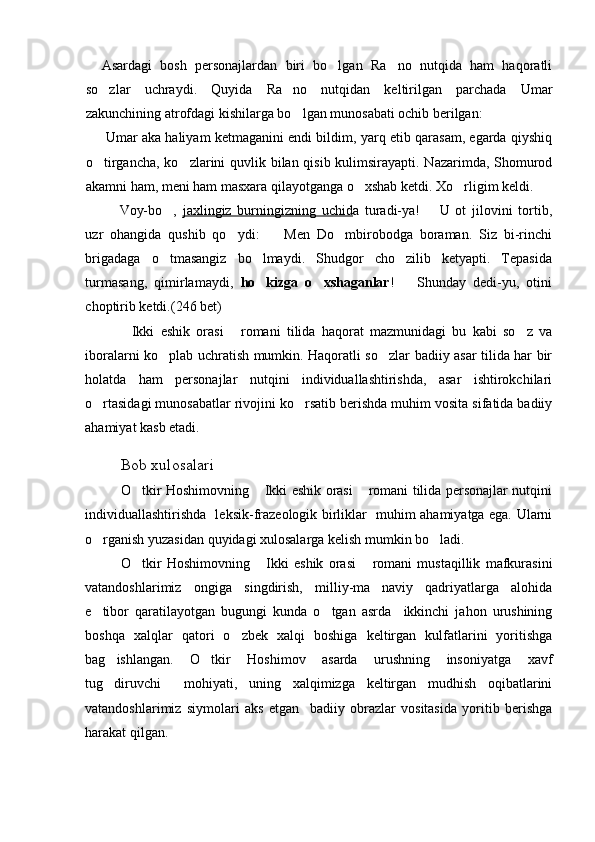 Asardagi   bosh   personajlardan   biri   bo lgan   Ra no   nutqida   ham   haqoratli 
so zlar   uchraydi.   Quyida   Ra no   nutqidan   keltirilgan   parchada   Umar	
 
zakunchining atrofdagi kishilarga bo lgan munosabati ochib berilgan:	

 Umar aka haliyam ketmaganini endi bildim, yarq etib qarasam, egarda qiyshiq
o tirgancha, ko zlarini  quvlik bilan qisib kulimsirayapti. Nazarimda, Shomurod	
 
akamni ham, meni ham masxara qilayotganga o xshab ketdi. Xo rligim keldi.	
 
 Voy-bo ,  	
 jaxlingiz   burningizning   uchid a   turadi-ya!     U   ot   jilovini   tortib,	
uzr   ohangida   qushib   qo ydi:     Men   Do mbirobodga   boraman.   Siz   bi-rinchi	
  
brigadaga   o tmasangiz   bo lmaydi.   Shudgor   cho zilib   ketyapti.   Tepasida	
  
turmasang,   qimirlamaydi,   ho kizga   o xshaganlar	
  !     Shunday   dedi-yu,   otini	
choptirib ketdi.(246 bet)
Ikki   eshik   orasi   romani   tilida   haqorat   mazmunidagi   bu   kabi   so z   va	
  
iboralarni ko plab uchratish mumkin. Haqoratli so zlar badiiy asar tilida har bir	
 
holatda   ham   personajlar   nutqini   individuallashtirishda,   asar   ishtirokchilari
o rtasidagi munosabatlar rivojini ko rsatib berishda muhim vosita sifatida badiiy	
 
ahamiyat kasb etadi.
Bob xulosalari
O tkir Hoshimovning  Ikki eshik orasi  romani tilida personajlar nutqini	
  
individuallashtirishda   leksik-frazeologik birliklar   muhim ahamiyatga ega. Ularni
o rganish yuzasidan quyidagi xulosalarga kelish mumkin bo ladi.	
 
O tkir   Hoshimovning   Ikki   eshik   orasi   romani   mustaqillik   mafkurasini	
  
vatandoshlarimiz   ongiga   singdirish,   milliy-ma naviy   qadriyatlarga   alohida	

e tibor   qaratilayotgan   bugungi   kunda   o tgan   asrda     ikkinchi   jahon   urushining	
 
boshqa   xalqlar   qatori   o zbek   xalqi   boshiga   keltirgan   kulfatlarini   yoritishga	

bag ishlangan.   O tkir   Hoshimov   asarda   urushning   insoniyatga   xavf	
 
tug diruvchi     mohiyati,   uning   xalqimizga   keltirgan   mudhish   oqibatlarini

vatandoshlarimiz   siymolari   aks   etgan     badiiy   obrazlar   vositasida   yoritib   berishga
harakat qilgan. 