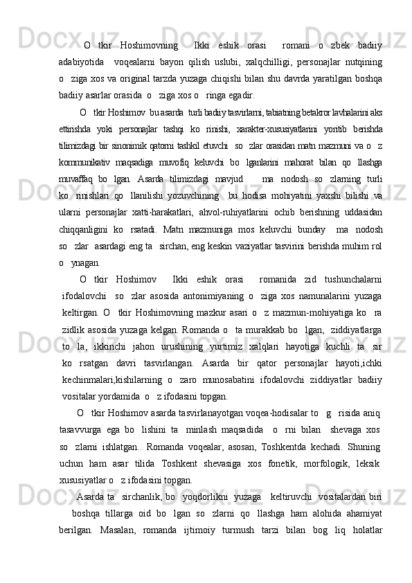O tkir   Hoshimovning   Ikki   eshik   orasi   romani   o zbek   badiiy   
adabiyotida     voqealarni   bayon   qilish   uslubi,   xalqchilligi,   personajlar   nutqining
o ziga xos va original tarzda yuzaga chiqishi bilan shu davrda yaratilgan boshqa	

badiiy asarlar orasida  o ziga xos o ringa egadir.	
 
O tkir Hoshimov  bu asarda  	
 turli badiiy tasvirlarni, tabiatning betakror lavhalarini aks
ettirishda   yoki   personajlar   tashqi   ko rinishi,   xarakter-xususiyatlarini   yoritib   berishda	

tilimizdagi bir sinonimik qatorni tashkil etuvchi   so zlar orasidan matn mazmuni va o z	
 
kommunikativ   maqsadiga   muvofiq   keluvchi   bo lganlarini   mahorat   bilan   qo llashga
 
muvaffaq   bo lgan.	
   Asarda   tilimizdagi   mavjud       ma nodosh   so zlarning   turli	 
ko rinishlari   qo llanilishi   yozuvchining     bu   hodisa   mohiyatini   yaxshi   bilishi   va	
 
ularni   personajlar   xatti-harakatlari,   ahvol-ruhiyatlarini   ochib   berishning   uddasidan
chiqqanligini   ko rsatadi.   Matn   mazmuniga   mos   keluvchi  	
 bunday     ma nodosh	
so zlar   asardagi eng ta sirchan, eng keskin vaziyatlar tasvirini berishda muhim rol	
 
o ynagan.

O tkir   Hoshimov   Ikki   eshik   orasi   romanida   zid   tushunchalarni	
  
ifodalovchi     so zlar   asosida   antonimiyaning   o ziga   xos   namunalarini   yuzaga	
 
keltirgan.   O tkir   Hoshimovning   mazkur   asari   o z   mazmun-mohiyatiga   ko ra	
  
zidlik asosida  yuzaga kelgan.  Romanda o ta murakkab bo lgan,   ziddiyatlarga	
 
to la,   ikkinchi   jahon   urushining   yurtimiz   xalqlari   hayotiga   kuchli   ta sir	
 
ko rsatgan   davri   tasvirlangan.   Asarda   bir   qator   personajlar   hayoti,ichki

kechinmalari,kishilarning   o zaro   munosabatini   ifodalovchi   ziddiyatlar   badiiy	

vositalar yordamida   o z ifodasini topgan. 	

O tkir Hoshimov asarda tasvirlanayotgan voqea-hodisalar to g risida aniq	
  
tasavvurga   ega   bo lishini   ta minlash   maqsadida     o rni   bilan     shevaga   xos	
  
so zlarni   ishlatgan..   Romanda   voqealar,   asosan,   Toshkentda   kechadi.   Shuning	

uchun   ham   asar   tilida   Toshkent   shevasiga   xos   fonetik,   morfologik,   leksik
xususiyatlar o z ifodasini topgan.	

Asarda ta sirchanlik, bo yoqdorlikni   yuzaga     keltiruvchi   vositalardan biri
 
  boshqa   tillarga   oid   bo lgan   so zlarni   qo llashga   ham   alohida   ahamiyat	
   
berilgan.   Masalan,   romanda   ijtimoiy   turmush   tarzi   bilan   bog liq   holatlar	
 