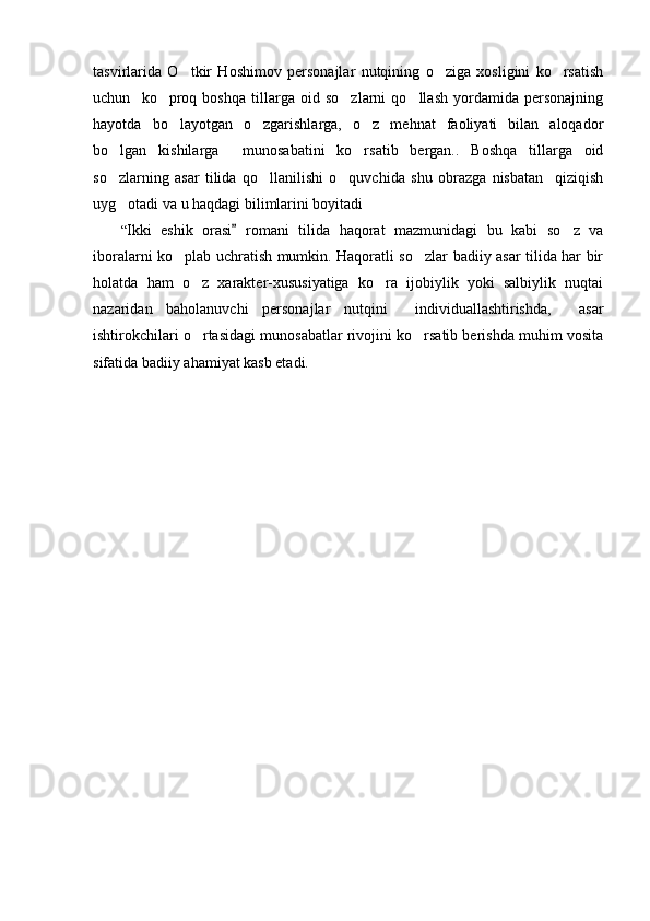tasvirlarida   O tkir   Hoshimov   personajlar   nutqining   o ziga   xosligini   ko rsatish  
uchun     ko proq   boshqa   tillarga   oid   so zlarni   qo llash   yordamida   personajning	
  
hayotda   bo layotgan   o zgarishlarga,   o z   mehnat   faoliyati   bilan   aloqador
  
bo lgan   kishilarga     munosabatini   ko rsatib   bergan..   Boshqa   tillarga   oid	
 
so zlarning   asar   tilida   qo llanilishi   o quvchida   shu   obrazga   nisbatan     qiziqish
  
uyg otadi va u haqdagi bilimlarini boyitadi

“ Ikki   eshik   orasi   romani   tilida   haqorat   mazmunidagi   bu   kabi   so z   va	
	
iboralarni ko plab uchratish mumkin. Haqoratli so zlar badiiy asar tilida har bir	
 
holatda   ham   o z   xarakter-xususiyatiga   ko ra   ijobiylik   yoki   salbiylik   nuqtai	
 
nazaridan   baholanuvchi   personajlar   nutqini     individuallashtirishda,     asar
ishtirokchilari o rtasidagi munosabatlar rivojini ko rsatib berishda muhim vosita
 
sifatida badiiy ahamiyat kasb etadi. 