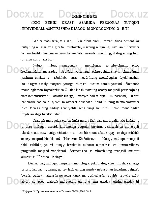 IKKINC H I BOB
«IKKI   ES H IK   ORASI   ASARIDA   PERSONAJ   NUTQINI
INDIVIDUALLAS H TIRIS H DA DIALOG, MONOLOGNING O RNI	

Badiiy   matnlarda,   xususan,   Ikki   eshik   orasi   romani   tilida   personajlar	
 
nutqining o ziga xosligini ta minlovchi, ularning nutqining   rivojlanib boruvchi	
 
ta sirchanlik     kuchini   oshiruvchi   vositalar   sirasida     monolog,   dialoglarning   ham	

o ziga xos o rni bor. 
 
Nutqiy   muloqot   jarayonida     monologlar   so zlovchining   ichki	

kechinmalari,   maqsadini,   atrofdagi   kishilarga   ochiq-oshkora   ayta   olmaydigan
yashirin   istaklarini     ifodalab,     asar   muallifining   monologdan   foydalanishda
ko zlagan   asosiy   maqsadi   yuzaga   chiqishi     uchun   zamin   yaratadi.   Romanda	

monologlardan foydalanishda O tkir Hoshimovning asosiy maqsadi personajning	

xarakter-xususiyati,   atrofdagilarga,   voqyea-hodisalarga   munosabati,   ularni
baholashi   haqida   o quvchiga   axborot   berishdan   iborat.   Buning   uchun   yozuvchi	

fikr   ifodalashning   badiiy   adabiyotda   keng   tarqalgan   turi   ichki   monologdan	

foydalanishga harakat qiladi. 
Dialogik muloqotda esa bir kishi nutqiy faoliyati emas, balki ikki kishining
o zaro   muloqoti   asosida   kitobxonga   voqealar   tasvirini   yetkazish   va   shu   orqali	

ularda  matn mazmuniga nisbatan  ma lum  bir  munosabatni  uyg otishga  erishish	
 
asosiy   maqsad   hisoblanadi.   Tilshunos   Sh.Safarov:   ...Nutqiy   muloqot   maqsadi	

ikki   sathlidir ,   ya ni   nutqiy   harakatda   axborot   almashish   va   kommunikativ	

pragmatik   maqsad   voqelanadi.   Birinchisida   so zlovchining   maqsadi   axborot	

almashish.	
 47
 deb ta kidlaydi. 	
Darhaqiqat, muloqot maqsadi u monologik yoki dialogik ko rinishda amalga	

oshishidan qat iy nazar, nutqiy faoliyatning qanday natija bilan tugashini belgilab	

beradi.   Badiiy   matnlarda   personaj   xarakteri,   boshqalardan   ajralib   turuvchi   xulq-
atvori   ko proq   dialogik   muloqotda,   uning   o zini   qanday   tutishi,   qanday   til	
 
47
Сафаров Ш. Прагмалингвистика. – Тошкент: ЎзМЭ, 2008. 79 -б .  