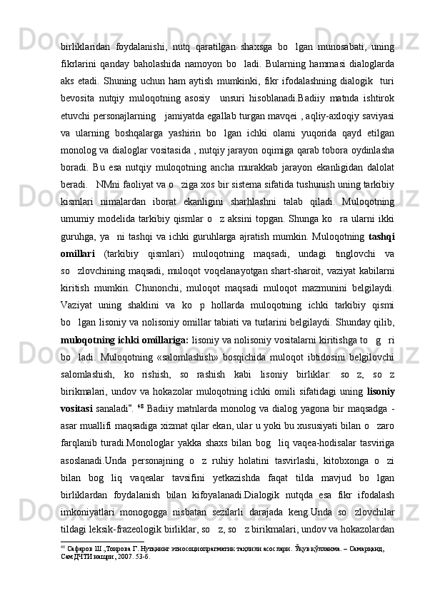 birliklaridan   foydalanishi,   nutq   qaratilgan   shaxsga   bo lgan   munosabati,   uning
fikrlarini   qanday   baholashida   namoyon   bo ladi.   Bularning   hammasi   dialoglarda	

aks   etadi.   Shuning   uchun   ham   aytish   mumkinki,   fikr   ifodalashning   dialogik     turi
bevosita   nutqiy   muloqotning   asosiy     unsuri   hisoblanadi.Badiiy   matnda   ishtirok
etuvchi personajlarning     jamiyatda egallab turgan mavqei , aqliy-axloqiy saviyasi
va   ularning   boshqalarga   yashirin   bo lgan   ichki   olami   yuqorida   qayd   etilgan	

monolog va dialoglar vositasida , nutqiy jarayon oqimiga qarab tobora oydinlasha
boradi.   Bu   esa   nutqiy   muloqotning   ancha   murakkab   jarayon   ekanligidan   dalolat
beradi.	
 NMni faoliyat va o ziga xos bir sistema sifatida tushunish uning tarkibiy	
kismlari   nimalardan   iborat   ekanligini   sharhlashni   talab   qiladi.   Muloqotning
umumiy   modelida   tarkibiy   qismlar   o z   aksini   topgan.   Shunga   ko ra   ularni   ikki	
 
guruhga,   ya ni   tashqi   va   ichki   guruhlarga   ajratish   mumkin.   Muloqotning  	
 tashqi
omillari   (tarkibiy   qismlari)   muloqotning   maqsadi,   undagi   tinglovchi   va
so zlovchining maqsadi,  muloqot voqelanayotgan shart-sharoit, vaziyat  kabilarni	

kiritish   mumkin.   Chunonchi,   muloqot   maqsadi   muloqot   mazmunini   belgilaydi.
Vaziyat   uning   shaklini   va   ko p   hollarda   muloqotning   ichki   tarkibiy   qismi	

bo lgan lisoniy va nolisoniy omillar tabiati va turlarini belgilaydi. Shunday qilib,	

muloqotning ichki omillariga:  lisoniy va nolisoniy vositalarni kiritishga to g ri	
 
bo ladi.   Muloqotning   «salomlashish»   bosqichida   muloqot   ibtidosini   belgilovchi	

salomlashish,   ko rishish,   so rashish   kabi   lisoniy   birliklar:   so z,   so z	
   
birikmalari,   undov   va   hokazolar   muloqotning   ichki   omili   sifatidagi   uning   lisoniy
vositasi   sanaladi .  
 48
  Badiiy matnlarda monolog va dialog yagona bir  maqsadga -
asar muallifi maqsadiga xizmat qilar ekan, ular u yoki bu xususiyati bilan o zaro	

farqlanib   turadi.Monologlar   yakka   shaxs   bilan   bog liq   vaqea-hodisalar   tasviriga	

asoslanadi.Unda   personajning   o z   ruhiy   holatini   tasvirlashi,   kitobxonga   o zi	
 
bilan   bog liq   vaqealar   tavsifini   yetkazishda   faqat   tilda   mavjud   bo lgan	
 
birliklardan   foydalanish   bilan   kifoyalanadi.Dialogik   nutqda   esa   fikr   ifodalash
imkoniyatlari   monogogga   nisbatan   sezilarli   darajada   keng.Unda   so zlovchilar	

tildagi leksik-frazeologik birliklar, so z, so z birikmalari, undov va hokazolardan	
 
48
  Сафаров Ш.,Тоирова Г.   Нутқнинг этносоциопрагматик таҳлили асослари .  Ўқув қўлланма. – Самарқанд, 
СамДЧТИ нашри, 2007.  53 -б . 