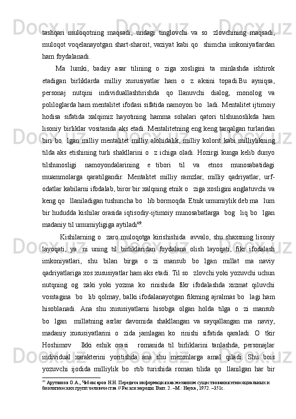 tashqari   muloqotning   maqsadi,   undagi   tinglovchi   va   so zlovchining   maqsadi,
muloqot   voqelanayotgan   shart-sharoit,   vaziyat   kabi   qo shimcha   imkoniyatlardan	

ham foydalanadi.
Ma lumki,   badiiy   asar   tilining   o ziga   xosligini   ta minlashda   ishtirok	
  
etadigan   birliklarda   milliy   xususiyatlar   ham   o z   aksini   topadi.Bu   ayniqsa,	

personaj   nutqini   individuallashtirishda   qo llanuvchi   dialog,   monolog   va	

poliloglarda ham mentalitet ifodasi sifatida namoyon bo ladi.	
   Mentalitet ijtimoiy
hodisa   sifatida   xalqimiz   hayotining   hamma   sohalari   qatori   tilshunoslikda   ham
lisoniy birliklar vositasida aks etadi. Mentalitetning eng keng tarqalgan turlaridan
biri   bo lgan   milliy   mentalitet   milliy   alohidalik,   milliy   kolorit   kabi   milliylikni	
 ng
tilda   aks   etishining   turli   shakllarini   o z   ichiga   oladi.   Hozirgi   kunga   kelib   dunyo	

tilshunosligi   namoyondalarining   e tibori   til   va   etnos   munosabatidagi

muammolarga   qaratilgandir.   Mentalitet   milliy   ramzlar,   milliy   qadriyatlar,   urf-
odatlar kabilarni ifodalab, biror bir xalqning etnik o ziga xosligini anglatuvchi va	

keng qo llaniladigan tushuncha bo lib bormoqda. Etnik umumiylik deb ma lum	
  
bir  hududda kishilar  orasida iqtisodiy-ijtimoiy munosabatlarga   bog liq bo lgan	
 
madaniy til umumiyligiga aytiladi 49
. 
Kishilarning  o zaro   muloqotga   kirishishida     avvalo,  shu   shaxsning   lisoniy	

layoqati,   ya ni   uning   til   birliklaridan   foydalana   olish   layoqati,   fikr   ifodalash	

imkoniyatlari,   shu   bilan   birga   o zi   mansub   bo lgan   millat   ma naviy	
  
qadriyatlariga xos xususiyatlar ham aks etadi. Til so zlovchi yoki yozuvchi uchun	

nutqning   og zaki   yoki   yozma   ko rinishida   fikr   ifodalashda   xizmat   qiluvchi	
 
vositagina   bo lib qolmay, balki  ifodalanayotgan fikrning ajralmas  bo lagi  ham
 
hisoblanadi.   Ana   shu   xususiyatlarni   hisobga   olgan   holda   tilga   o zi   mansub	

bo lgan     millatning   asrlar   davomida   shakllangan   va   sayqallangan   ma naviy,	
 
madaniy   xususiyatlarini   o zida   jamlagan   ko rinishi   sifatida   qaraladi.   O tkir	
  
Hoshimov   Ikki   eshik   orasi   romanida   til   birliklarini   tanlashda,   personajlar	
 
individual   xarakterini   yoritishda   ana   shu   mezonlarga   amal   qiladi.   Shu   bois
yozuvchi   ijodida   milliylik   bo rtib   turishida   roman   tilida   qo llanilgan   har   bir	
 
49
 Арутюнов О.А., Чебоксаров Н.Н. Передача информация как механизм существования этносоциальных и 
биологических групп человечества // Расы и народы. Вып. 2. –М.: Наука, 1972. –351с. 