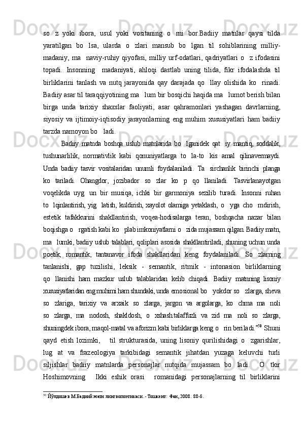 so z   yoki   ibora,   usul   yoki   vositaning   o rni   bor.Badiiy   matnlar   qaysi   tilda 
yaratilgan   bo lsa,   ularda   o zlari   mansub   bo lgan   til   sohiblarining   milliy-	
  
madaniy,  ma naviy-ruhiy  qiyofasi,  milliy  urf-odatlari,  qadriyatlari   o z  ifodasini
 
topadi.   Insonning     madaniyati,   ahloqi   dastlab   uning   tilida,   fikr   ifodalashda   til
birliklarini   tanlash   va   nutq   jarayonida   qay   darajada   qo llay   olishida   ko rinadi.	
 
Badiiy asar til taraqqiyotining ma lum bir bosqichi haqida ma lumot berish bilan	
 
birga   unda   tarixiy   shaxslar   faoliyati,   asar   qahramonlari   yashagan   davrlarning,
siyosiy   va   ijtimoiy-iqtisodiy   jarayonlarning   eng   muhim   xususiyatlari   ham   badiiy
tarzda namoyon bo ladi.	
   
Badiiy   matnda   boshqa   uslub   matnlarida   bo lganidek   qat iy   mantiq,   soddalik,	
 
tu shunarlilik,   normativlik   kabi   qonuniyatlarga   to la-to kis   amal  
  qilinavermaydi.
Unda   badiiy   tasvir   vositalaridan   unumli   foy dalaniladi.   Ta sirchanlik   birinchi   planga	

ko tariladi.   Ohangdor,  	
 jozibador   so zlar   ko p   qo llaniladi.   Tasvirlanayotgan	  
voqelikda   uyg un   bir   musiqa,   ichki   bir   garmoniya   sezilib   turadi.   Insonni  	
 ruhan
to lqinlantirish, yig latish, kuldirish, xayolot olamiga yetak	
  lash,   o yga   cho mdirish,	 
estetik   tafakkurini   shakllantirish,   voqea-hodisalarga   teran,   boshqacha   nazar   bilan
boqishga o rgatish kabi 	
 ko plab imkoniyatlarni o zida mujassam qilgan. Badiiy matn,	 
ma lumki, badiiy uslub talablari, qoliplari asosida shakllantiriladi, shuning uchun unda	

poetik,   romantik,   tantanavor   ifoda   shak llaridan   keng   foydalaniladi.   So zlarning	

tanlanishi,   gap   tuzi lishi,   leksik   -   semantik,   ritmik   -   intonasion   birliklarning
qo llanishi   ham   mazkur   uslub   talablaridan   kelib   chiqadi.   Badiiy  	
 matnning   lisoniy
xususiyatlaridan eng muhimi ham shundaki, unda  emosional bo yokdor so zlarga, sheva	
 
so zlariga,   tarixiy   va   arxaik  	
 so zlarga,   jargon   va   argolarga,   ko chma   ma noli	  
so zlarga,   ma nodosh,   shakldosh,   o xshash.talaffuzli   va   zid   ma noli   so zlarga,	
    
shuningdek  ibora, maqol-matal va aforizm kabi birliklarga keng o rin beri	
 ladi.	 50
 Shuni
qayd   etish   lozimki,       til   strukturasida,   uning   lisoniy   qurilishidagi   o zgarishlar,	

lug at   va   frazeologiya   tarkibidagi   semantik   jihatdan   yuzaga   keluvchi   turli	

siljishlar   badiiy   matnlarda   personajlar   nutqida   mujassam   bo ladi.     O tkir	
 
Hoshimovning   Ikki   eshik   orasi   romanidagi   personajlarning   til   birliklarini	
 
50
  Йўлдошев М.Бадиий матн лингвопоэтикаси.  - Тошкент: Фан, 2008.   88 -б . 