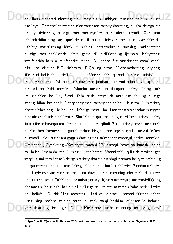 qo llash   mahorati   ularning   ma naviy   olami,   ruhiyati   tasvirida   muhim     o rin  
egallaydi.   Personajlar   nutqida   ular   yashagan   tarixiy   davrning,   o sha   davrga   oid	

lisoniy   tizimning   o ziga   xos   xususiyatlari   o z   aksini   topadi.   Ular   asar	
 
ishtirokchilarining   gap   qurilishida   til   birliklarining   semantik   o zgarishlarida,	

uslubiy   vositalarning   idrok   qilinishida,   personajlar   o rtasidagi   muloqotning	

o ziga   xos   shakllarida,   shuningdek,   til   birliklarining   ijtimoiy   faoliyatdagi	

vazifalarida   ham   o z   ifodasini   topadi.   Bu   haqda   fikr   yuritishdan   avval   atoqli	

tilshunos   olimlar   B.O rinboyev,   R.Qo ng urov,   J.Lapasovlarning   kuyidagi	
  
fikrlarini   keltirish   o rinli   bo ladi:   «Matnni   tahlil   qilishda   konkret   tarixiylikka	
 
amal   qilish   kerak.   Matnlar   turli   davrlarda   jamiyat   taraqiyoti   bilan   bog liq   holda	

har   xil   bo lishi   mumkin.   Matnlar   tarixan   shakllangan   adabiy   tilning   turli	

ko rinishlari   bo lib,   fikrni   ifoda   etish   jarayonida   nutq   tuzilishining   o ziga	
  
xosligi bilan farqlanadi. Har qanday matn tarixiy hodisa bo lib, u ma lum tarixiy	
 
sharoit bilan bog liq bo ladi. Matnga mavzu bo lgan tarixiy voqealar muayyan	
  
davrning mahsuli hisoblanadi. Shu bilan birga, matnning o zi ham tarixiy adabiy	

fakt sifatida hayotga ma lum darajada ta sir qiladi. Biror tarixiy davrni tushunish	
 
o sha   davr   hayotini   o rganish   uchun   birgina   matndagi   voqealar  	
  tasviri   kifoya
qilmaydi, lekin tasvirlanayotgan davr haqida salmoqdor materyal berishi mumkin.
Chunonchi,   Oybekning   «Navoiy»»   romani   XV   asrdagi   hayot   va   kurash   haqida
to la bo lmasa-da, ma lum tushuncha beradi. Matnni tahlil qilishda tasvirlangan
  
voqelik, uni maydonga keltirgan tarixiy sharoit, asardagi personajlar, yozuvchining
ularga munosabati kabi masalalarga alohida  e tibor berish lozim. Bundan tashqari,	

tahlil   qilinayotgan   matnda   ma lum   davr   til   sistemasining   aks   etish   darajasini	

ko rsatish kerak. Tahlilda diaxroniya 	
 (tarixiylik) va sinxroniya (zamonaviylik)ning
chegarasini   belgilash,   har   bir   til   birligiga   shu   nuqtai   nazardan   baho   berish   lozim
bo ladi»
 51
  .   O tkir   Hoshimovning   Ikki   eshik   orasi   romani   ikkinchi   jahon	  
urushining   boshqa   xalqlar   qatori   o zbek   xalqi   boshiga   keltirgan   kulfatlarini	

yoritishga   bag ishlangan.   O tkir   Hoshimov   asarda   urushning   insoniyatga   xavf	
 
51
  Ўринбоев Б., Кўнғуров Р., Лапас о в Ж. Бадиий текстнинг лингвистик таҳлили. Тошкент:  Ўқитувчи,  1990, 
15-б . 