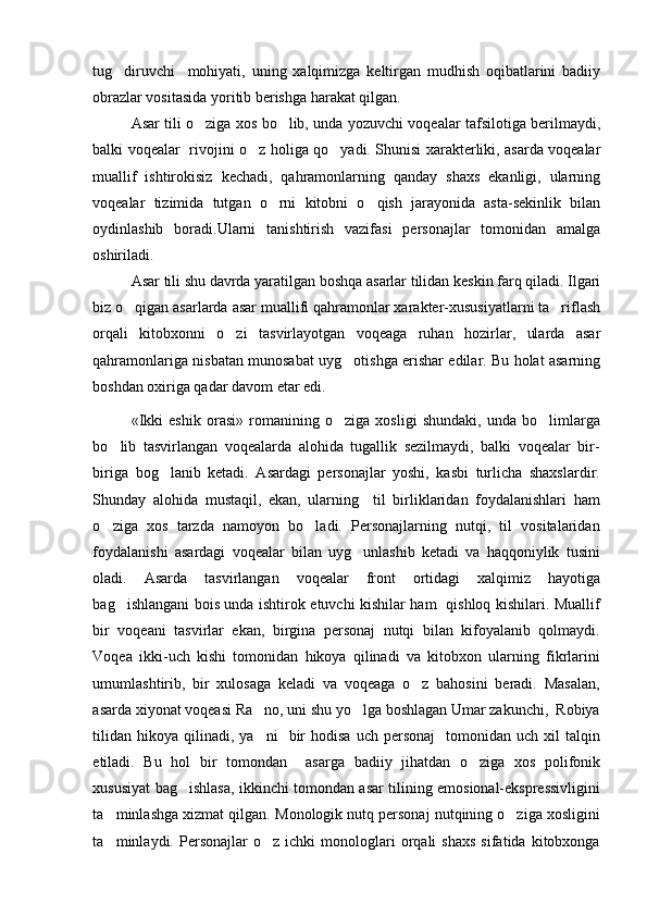 tug diruvchi     mohiyati,   uning   xalqimizga   keltirgan   mudhish   oqibatlarini   badiiy
obrazlar vositasida yoritib berishga harakat qilgan. 
Asar tili o ziga xos bo lib, unda yozuvchi voqealar tafsilotiga berilmaydi,	
 
balki voqealar   rivojini o z holiga qo yadi. Shunisi xarakterliki, asarda voqealar	
 
muallif   ishtirokisiz   kechadi,   qahramonlarning   qanday   shaxs   ekanligi,   ularning
voqealar   tizimida   tutgan   o rni   kitobni   o qish   jarayonida   asta-sekinlik   bilan	
 
oydinlashib   boradi.Ularni   tanishtirish   vazifasi   personajlar   tomonidan   amalga
oshiriladi.
Asar tili shu davrda yaratilgan boshqa asarlar tilidan keskin farq qiladi. Ilgari
biz o qigan asarlarda asar muallifi qahramonlar xarakter-xususiyatlarni ta riflash	
 
orqali   kitobxonni   o zi   tasvirlayotgan   voqeaga   ruhan   hozirlar,   ularda   asar	

qahramonlariga nisbatan munosabat uyg otishga erishar edilar. Bu holat asarning	

boshdan oxiriga qadar davom etar edi.
«Ikki   eshik   orasi»   romanining   o ziga   xosligi   shundaki,   unda   bo limlarga
 
bo lib   tasvirlangan   voqealarda   alohida   tugallik   sezilmaydi,   balki   voqealar   bir-	

biriga   bog lanib   ketadi.   Asardagi   personajlar   yoshi,   kasbi   turlicha   shaxslardir.	

Shunday   alohida   mustaqil,   ekan,   ularning     til   birliklaridan   foydalanishlari   ham
o ziga   xos   tarzda   namoyon   bo ladi.   Personajlarning   nutqi,   til   vositalaridan	
 
foydalanishi   asardagi   voqealar   bilan   uyg unlashib   ketadi   va   haqqoniylik   tusini	

oladi.   Asarda   tasvirlangan   voqealar   front   ortidagi   xalqimiz   hayotiga
bag ishlangani bois unda ishtirok etuvchi kishilar ham   qishloq kishilari. Muallif	

bir   voqeani   tasvirlar   ekan,   birgina   personaj   nutqi   bilan   kifoyalanib   qolmaydi.
Voqea   ikki-uch   kishi   tomonidan   hikoya   qilinadi   va   kitobxon   ularning   fikrlarini
umumlashtirib,   bir   xulosaga   keladi   va   voqeaga   o z   bahosini   beradi.   Masalan,	

asarda xiyonat voqeasi Ra no, uni shu yo lga boshlagan Umar zakunchi,  Robiya	
 
tilidan   hikoya  qilinadi,   ya ni     bir  hodisa   uch  personaj    tomonidan  uch  xil  talqin

etiladi.   Bu   hol   bir   tomondan     asarga   badiiy   jihatdan   o ziga   xos   polifonik	

xususiyat bag ishlasa, ikkinchi tomondan asar tilining emosional-ekspressivligini	

ta minlashga xizmat qilgan.	
   Monologik nutq personaj nutqining o ziga xosligini	
ta minlaydi.  Personajlar   o z  ichki   monologlari   orqali   shaxs   sifatida   kitobxonga	
  